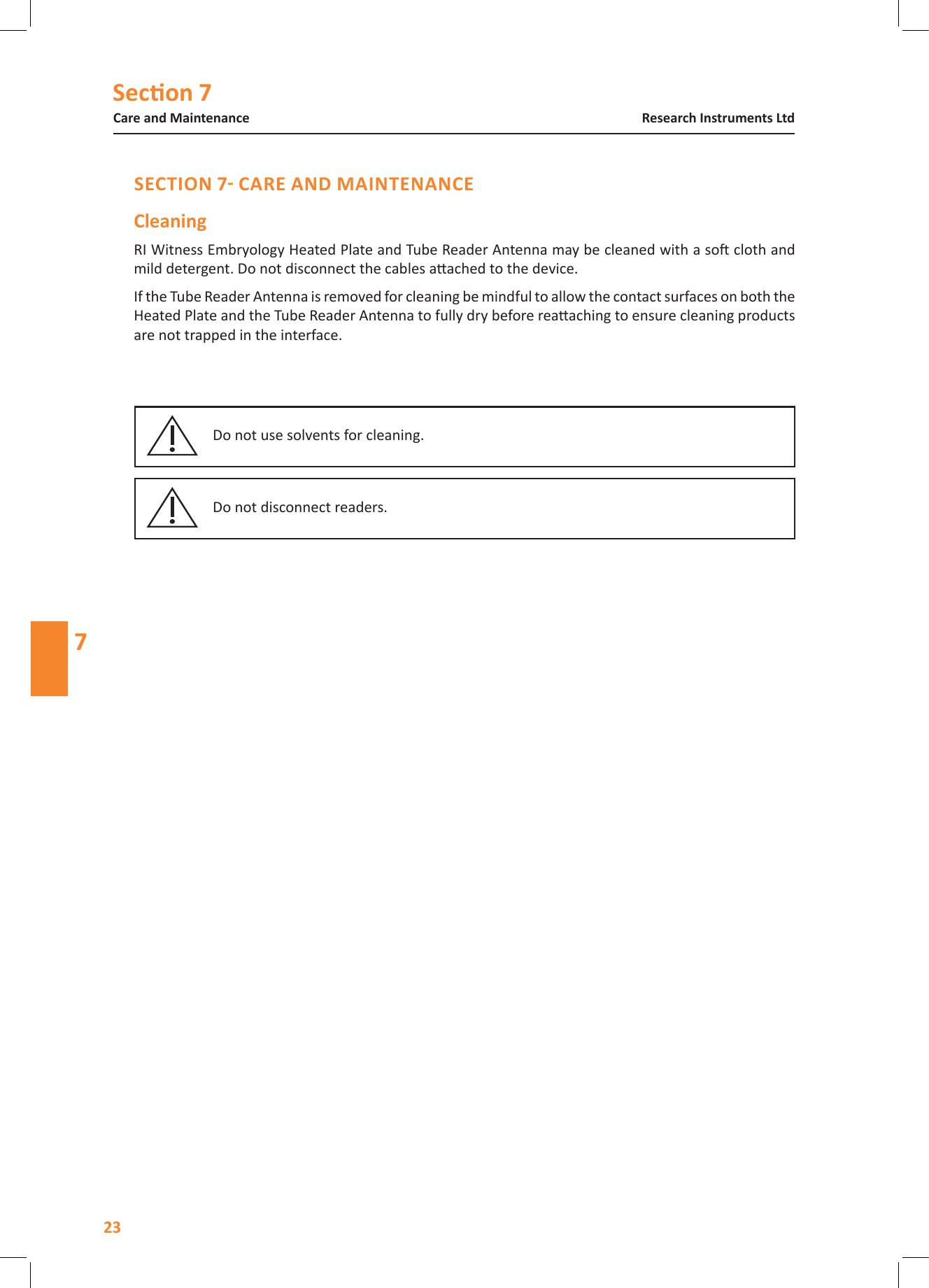 Secon 7Care and Maintenance23Research Instruments Ltd7RI Witness Embryology Heated Plate and Tube Reader Antenna may be cleaned with a so cloth and mild detergent. Do not disconnect the cables aached to the device. If the Tube Reader Antenna is removed for cleaning be mindful to allow the contact surfaces on both the Heated Plate and the Tube Reader Antenna to fully dry before reaaching to ensure cleaning products are not trapped in the interface.Do not use solvents for cleaning.Do not disconnect readers.