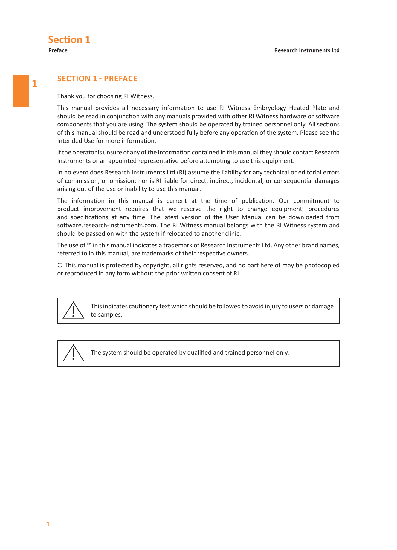Secon 111Research Instruments LtdPrefaceThank you for choosing RI Witness.This  manual  provides  all  necessary  informaon  to  use  RI  Witness  Embryology  Heated  Plate  and should be read in conjuncon with any manuals provided with other RI Witness hardware or soware components that you are using. The system should be operated by trained personnel only. All secons of this manual should be read and understood fully before any operaon of the system. Please see the Intended Use for more informaon.If the operator is unsure of any of the informaon contained in this manual they should contact Research Instruments or an appointed representave before aempng to use this equipment.In no event does Research Instruments Ltd (RI) assume the liability for any technical or editorial errors of commission, or omission; nor is RI liable for direct, indirect, incidental, or consequenal damages arising out of the use or inability to use this manual.The  informaon  in  this  manual  is  current  at  the  me  of  publicaon.  Our  commitment  to product  improvement  requires  that  we  reserve  the  right  to  change  equipment,  procedures and  specicaons  at  any  me.  The  latest  version  of  the  User  Manual  can  be  downloaded  from  soware.research-instruments.com. The RI Witness manual belongs with the RI Witness system and should be passed on with the system if relocated to another clinic.The use of &trade; in this manual indicates a trademark of Research Instruments Ltd. Any other brand names, referred to in this manual, are trademarks of their respecve owners.&copy; This manual is protected by copyright, all rights reserved, and no part here of may be photocopied or reproduced in any form without the prior wrien consent of RI.This indicates cauonary text which should be followed to avoid injury to users or damage to samples.The system should be operated by qualied and trained personnel only.