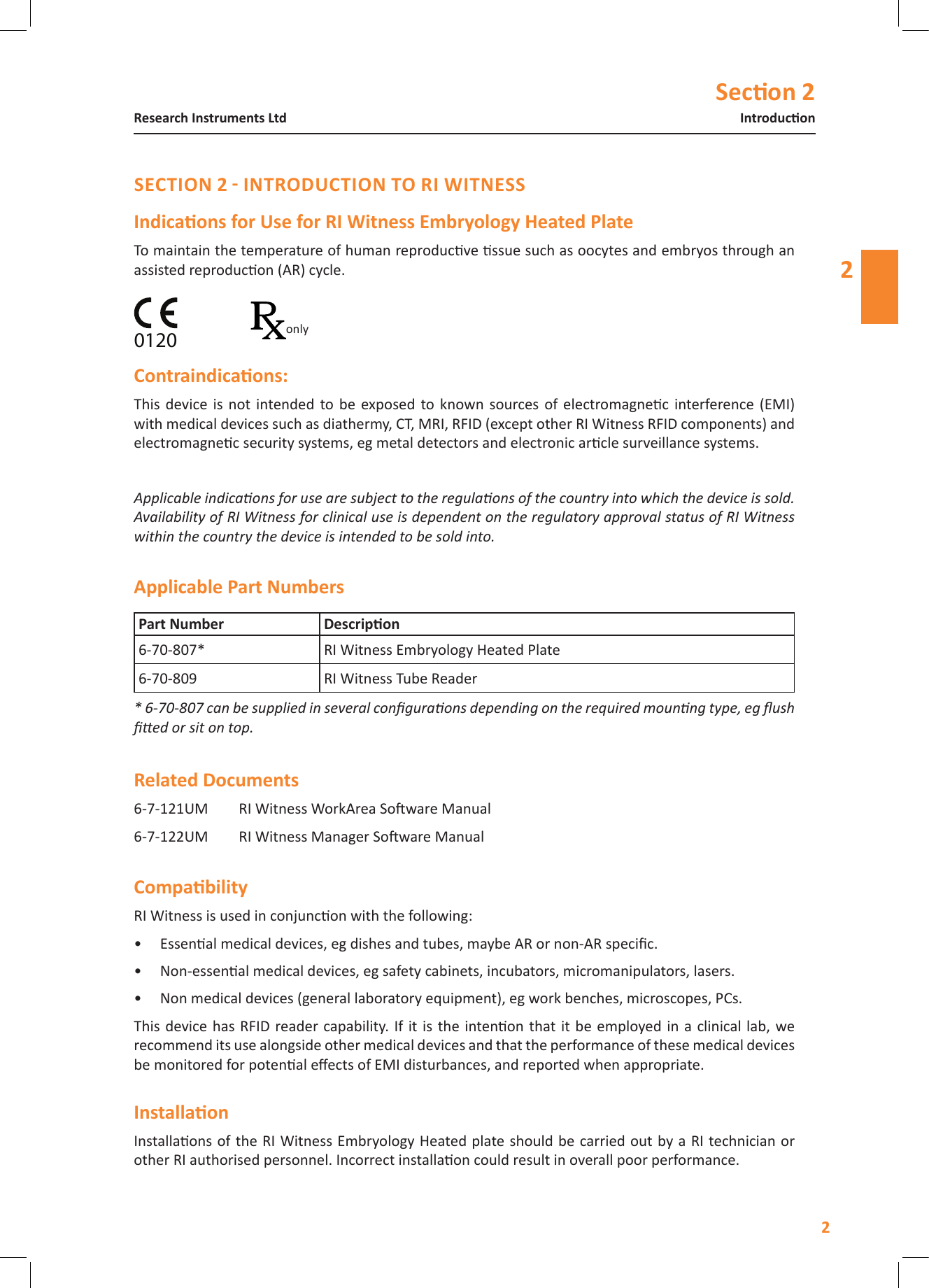 Secon 22IntroduconResearch Instruments Ltd2To maintain the temperature of human reproducve ssue such as oocytes and embryos through an assisted reproducon (AR) cycle.This  device is not intended  to  be  exposed to  known  sources of electromagnec interference  (EMI) with medical devices such as diathermy, CT, MRI, RFID (except other RI Witness RFID components) and electromagnec security systems, eg metal detectors and electronic arcle surveillance systems.Applicable indicaons for use are subject to the regulaons of the country into which the device is sold. Availability of RI Witness for clinical use is dependent on the regulatory approval status of RI Witness within the country the device is intended to be sold into. 6-7-121UM  RI Witness WorkArea Soware Manual6-7-122UM  RI Witness Manager Soware ManualRI Witness is used in conjuncon with the following:&bull;  Essenal medical devices, eg dishes and tubes, maybe AR or non-AR specic.&bull;  Non-essenal medical devices, eg safety cabinets, incubators, micromanipulators, lasers.&bull;  Non medical devices (general laboratory equipment), eg work benches, microscopes, PCs.This device has  RFID reader capability. If it is  the intenon that it  be employed in  a clinical lab,  we recommend its use alongside other medical devices and that the performance of these medical devices be monitored for potenal eects of EMI disturbances, and reported when appropriate.Installaons of the RI Witness Embryology Heated plate should be carried out by a RI technician or other RI authorised personnel. Incorrect installaon could result in overall poor performance. 6-70-807* RI Witness Embryology Heated Plate 6-70-809 RI Witness Tube Reader * 6-70-807 can be supplied in several conguraons depending on the required mounng type, eg ush ed or sit on top.0120only