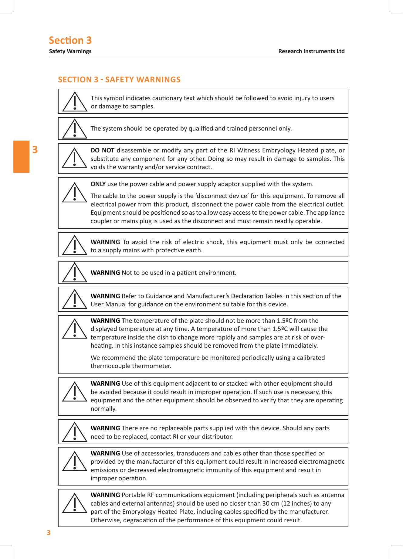 Secon 3Safety Warnings3Research Instruments Ltd3disassemble  or modify any part of the RI Witness Embryology Heated plate, or substute any component for any other. Doing so may result in damage to samples. This voids the warranty and/or service contract.  To  avoid  the  risk  of  electric  shock,  this  equipment  must  only  be  connected  to a supply mains with protecve earth. use the power cable and power supply adaptor supplied with the system.The cable to the power supply is the &lsquo;disconnect device&rsquo; for this equipment. To remove all electrical power from this product, disconnect the power cable from the electrical outlet. Equipment should be posioned so as to allow easy access to the power cable. The appliance coupler or mains plug is used as the disconnect and must remain readily operable.Not to be used in a paent environment. The system should be operated by qualied and trained personnel only.This symbol indicates cauonary text which should be followed to avoid injury to users  or damage to samples. Refer to Guidance and Manufacturer&rsquo;s Declaraon Tables in this secon of the User Manual for guidance on the environment suitable for this device. Use of this equipment adjacent to or stacked with other equipment should be avoided because it could result in improper operaon. If such use is necessary, this equipment and the other equipment should be observed to verify that they are operang normally. The temperature of the plate should not be more than 1.5&ordm;C from the displayed temperature at any me. A temperature of more than 1.5&ordm;C will cause the temperature inside the dish to change more rapidly and samples are at risk of over-heang. In this instance samples should be removed from the plate immediately.  We recommend the plate temperature be monitored periodically using a calibrated thermocouple thermometer. There are no replaceable parts supplied with this device. Should any parts need to be replaced, contact RI or your distributor.  Use of accessories, transducers and cables other than those specied or provided by the manufacturer of this equipment could result in increased electromagnec emissions or decreased electromagnec immunity of this equipment and result in improper operaon. Portable RF communicaons equipment (including peripherals such as antenna cables and external antennas) should be used no closer than 30 cm (12 inches) to any part of the Embryology Heated Plate, including cables specied by the manufacturer. Otherwise, degradaon of the performance of this equipment could result. 