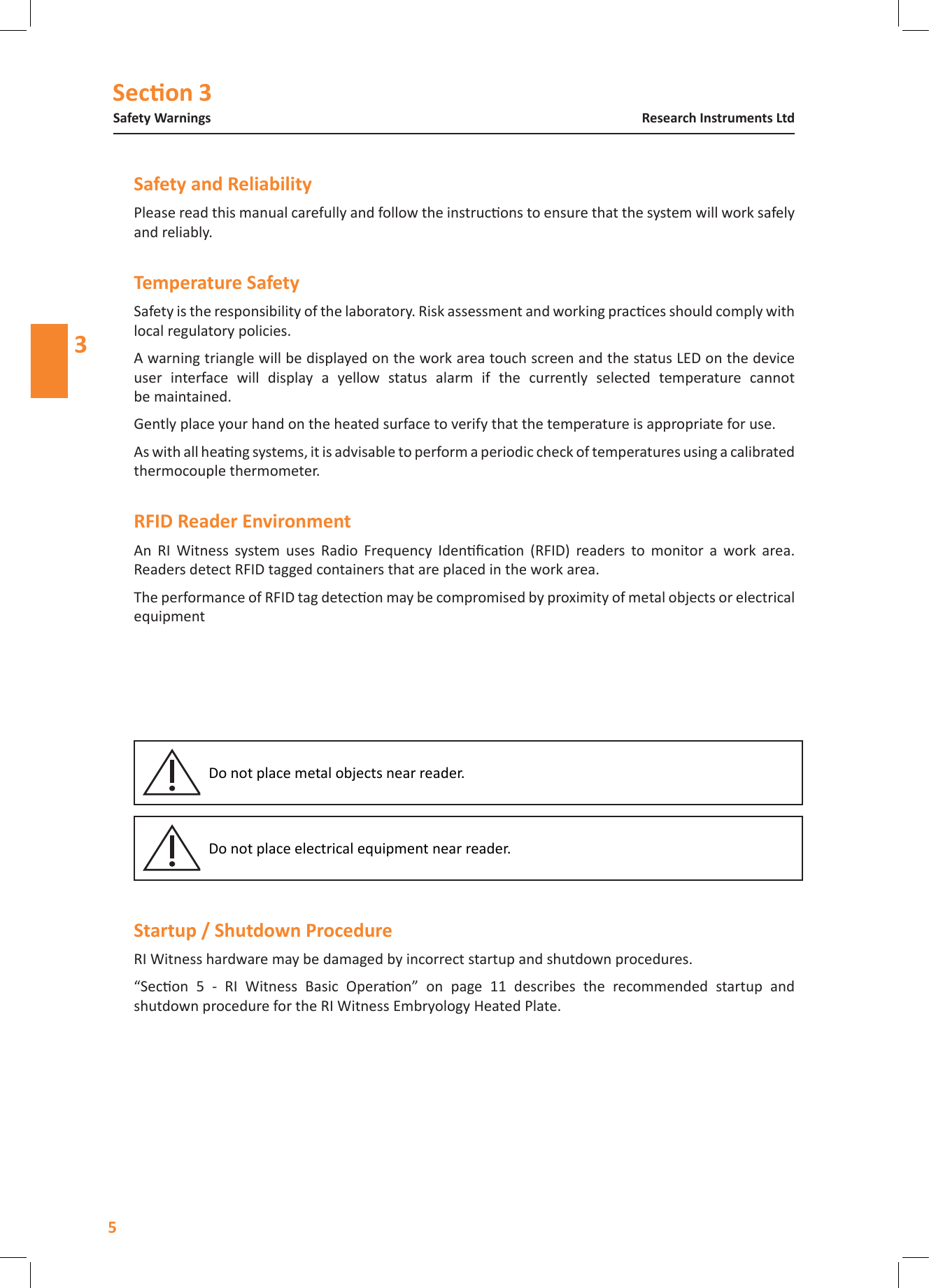 Secon 3Safety Warnings5Research Instruments Ltd3Please read this manual carefully and follow the instrucons to ensure that the system will work safely and reliably.Safety is the responsibility of the laboratory. Risk assessment and working pracces should comply with local regulatory policies.A warning triangle will be displayed on the work area touch screen and the status LED on the device user  interface  will  display  a  yellow  status  alarm  if  the  currently  selected  temperature  cannot be maintained.Gently place your hand on the heated surface to verify that the temperature is appropriate for use.As with all heang systems, it is advisable to perform a periodic check of temperatures using a calibrated thermocouple thermometer.An  RI  Witness  system  uses  Radio  Frequency  Idencaon  (RFID)  readers  to  monitor  a  work  area. Readers detect RFID tagged containers that are placed in the work area.The performance of RFID tag detecon may be compromised by proximity of metal objects or electrical equipment Do not place metal objects near reader.Do not place electrical equipment near reader. RI Witness hardware may be damaged by incorrect startup and shutdown procedures.&ldquo;Secon  5  -  RI  Witness  Basic  Operaon&rdquo;  on  page  11  describes  the  recommended  startup  and shutdown procedure for the RI Witness Embryology Heated Plate.