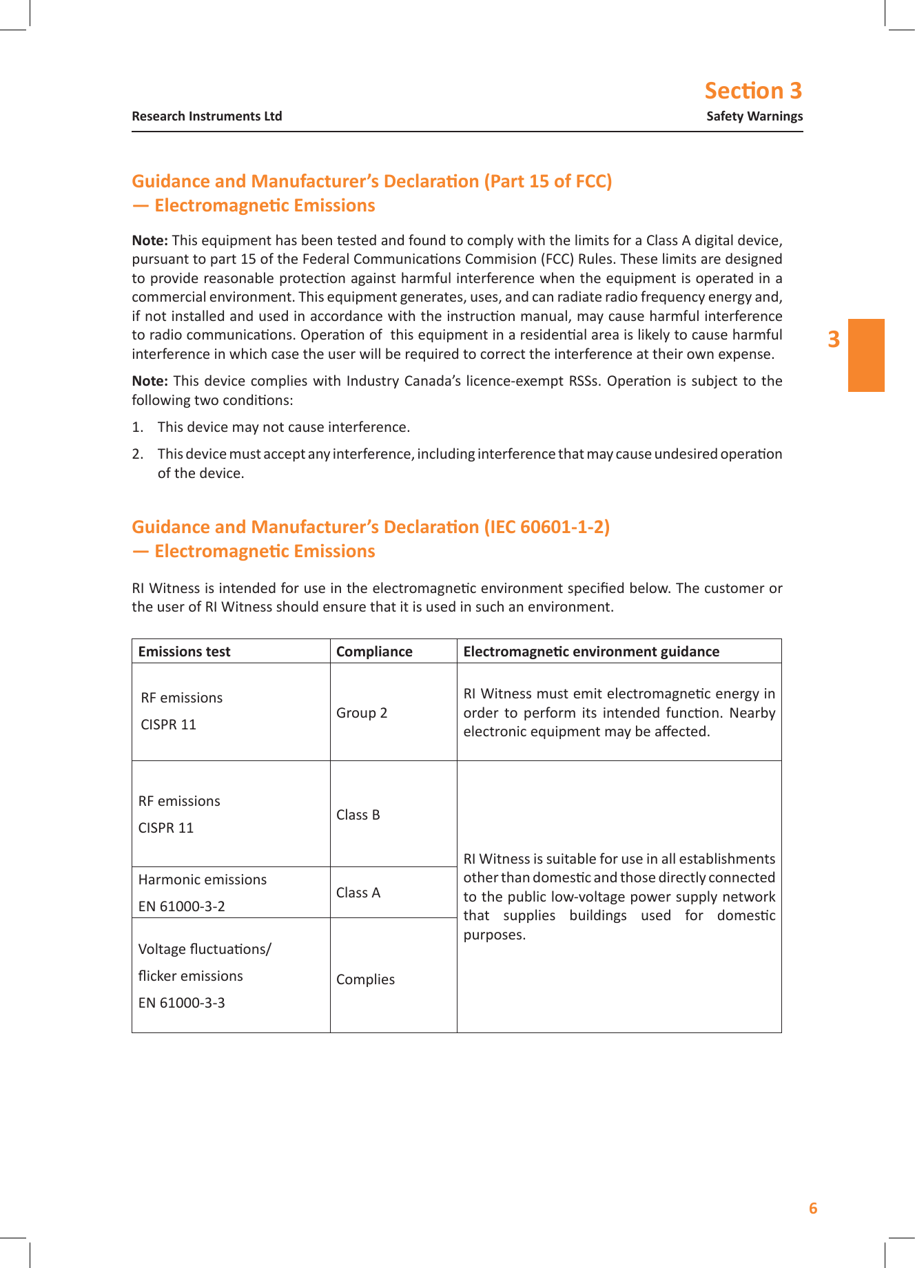 Secon 36Safety WarningsResearch Instruments Ltd3RI Witness is intended for use in the electromagnec environment specied below. The customer or the user of RI Witness should ensure that it is used in such an environment.Emissions test Compliance RF emissionsCISPR 11 Group 2RI Witness must emit electromagnec energy in order  to  perform  its  intended  funcon.  Nearby electronic equipment may be aected.RF emissionsCISPR 11 Class BRI Witness is suitable for use in all establishments other than domesc and those directly connected to the public low-voltage power supply network that  supplies  buildings  used  for  domesc purposes.Harmonic emissionsEN 61000-3-2Class AVoltage uctuaons/icker emissionsEN 61000-3-3Complies This equipment has been tested and found to comply with the limits for a Class A digital device, pursuant to part 15 of the Federal Communicaons Commision (FCC) Rules. These limits are designed to provide reasonable protecon against harmful interference when the equipment is operated in a commercial environment. This equipment generates, uses, and can radiate radio frequency energy and, if not installed and used in accordance with the instrucon manual, may cause harmful interference to radio communicaons. Operaon of  this equipment in a residenal area is likely to cause harmful interference in which case the user will be required to correct the interference at their own expense. This  device complies with Industry Canada&rsquo;s licence-exempt RSSs. Operaon is  subject to the following two condions:1.  This device may not cause interference.2.  This device must accept any interference, including interference that may cause undesired operaon of the device.