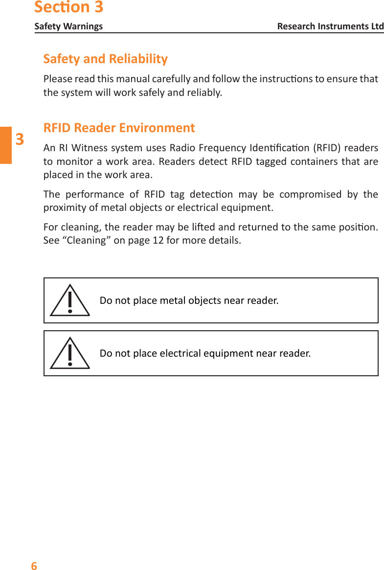 Secon 3Safety Warnings6Research Instruments Ltd3Safety and ReliabilityPleasereadthismanualcarefullyandfollowtheinstruconstoensurethatthe system will work safely and reliably.RFID Reader EnvironmentAnRIWitnesssystemusesRadioFrequencyIdencaon(RFID)readersto monitor a work area. Readers detect RFID tagged containers that are placed in the work area.The performance of RFID tag detecon may be compromised by theproximityofmetalobjectsorelectricalequipment.Forcleaning,thereadermaybeliedandreturnedtothesameposion.See &ldquo;Cleaning&rdquo; on page 12 for more details.Do not place metal objects near reader.Donotplaceelectricalequipmentnearreader.