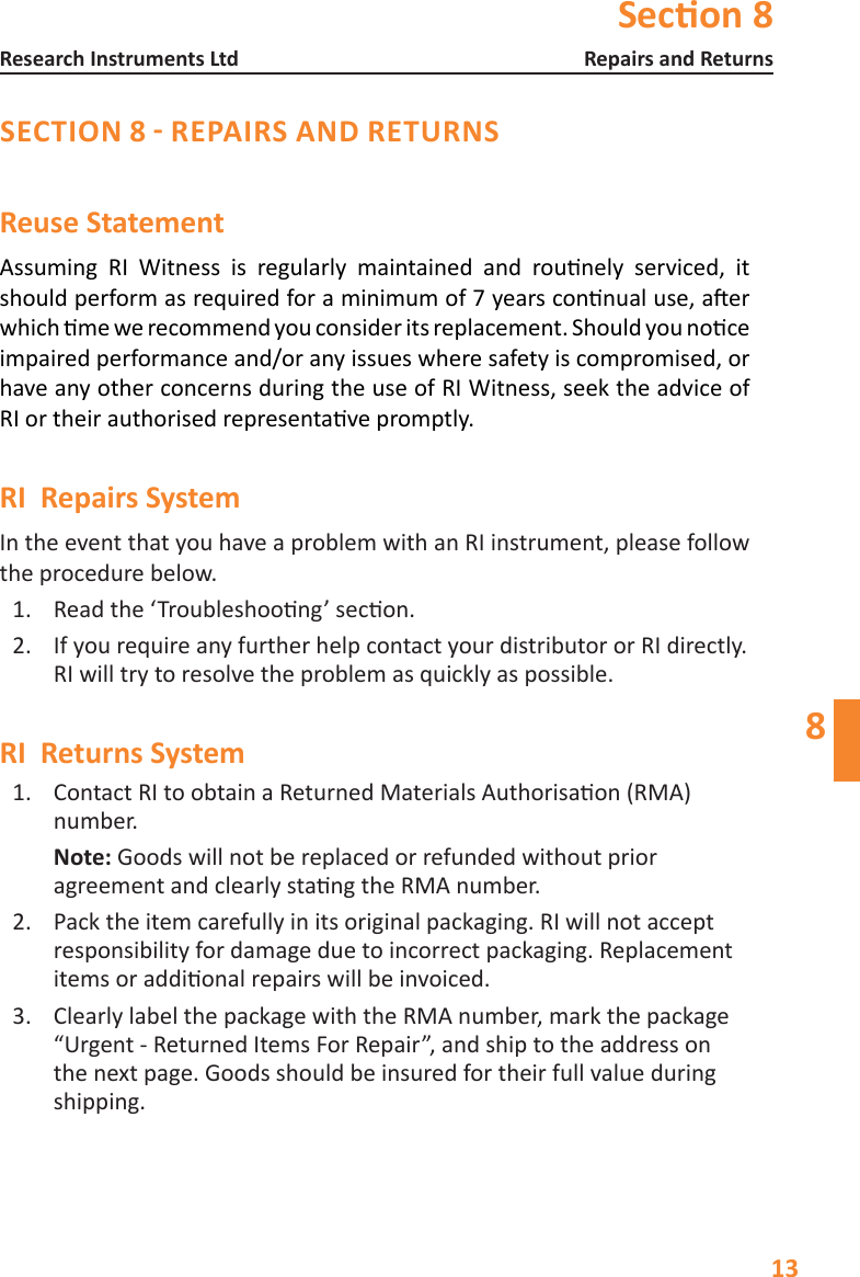 Secon 813Repairs and ReturnsResearch Instruments Ltd8SECTION 8 - REPAIRS AND RETURNSReuse StatementAssuming RI Witness is regularly maintained and rounely serviced, itshouldperformasrequiredforaminimumof7yearsconnualuse,aerwhichmewerecommendyouconsideritsreplacement.Shouldyounoceimpaired performance and/or any issues where safety is compromised, or have any other concerns during the use of RI Witness, seek the advice of RIortheirauthorisedrepresentavepromptly.RI  Repairs System In the event that you have a problem with an RI instrument, please follow the procedure below.1.  Readthe&lsquo;Troubleshoong&rsquo;secon.2.  IfyourequireanyfurtherhelpcontactyourdistributororRIdirectly.RIwilltrytoresolvetheproblemasquicklyaspossible.RI  Returns System1.  ContactRItoobtainaReturnedMaterialsAuthorisaon(RMA)number.  Note: Goods will not be replaced or refunded without prior agreementandclearlystangtheRMAnumber.2.  Pack the item carefully in its original packaging. RI will not accept  responsibility for damage due to incorrect packaging. Replacement itemsoraddionalrepairswillbeinvoiced.3.  Clearly label the package with the RMA number, mark the package &ldquo;Urgent - Returned Items For Repair&rdquo;, and ship to the address on the next page. Goods should be insured for their full value during shipping. Do not use solvents for cleaning.Do not disconnect readers.