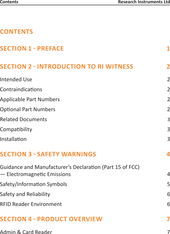 CONTENTSSECTION 1 - PREFACE  1SECTION 2 - INTRODUCTION TO RI WITNESS  2Intended Use  2Contraindicaons 2Applicable Part Numbers  2OponalPartNumbers 2Related Documents   3Compability 3Installaon 3SECTION 3 - SAFETY WARNINGS  4GuidanceandManufacturer’sDeclaraon(Part15ofFCC) —ElectromagnecEmissions 4Safety/InformaonSymbols 5Safety and Reliability  6RFID Reader Environment  6SECTION 4 - PRODUCT OVERVIEW  7Admin &amp; Card Reader  7Contents Research Instruments Ltd
