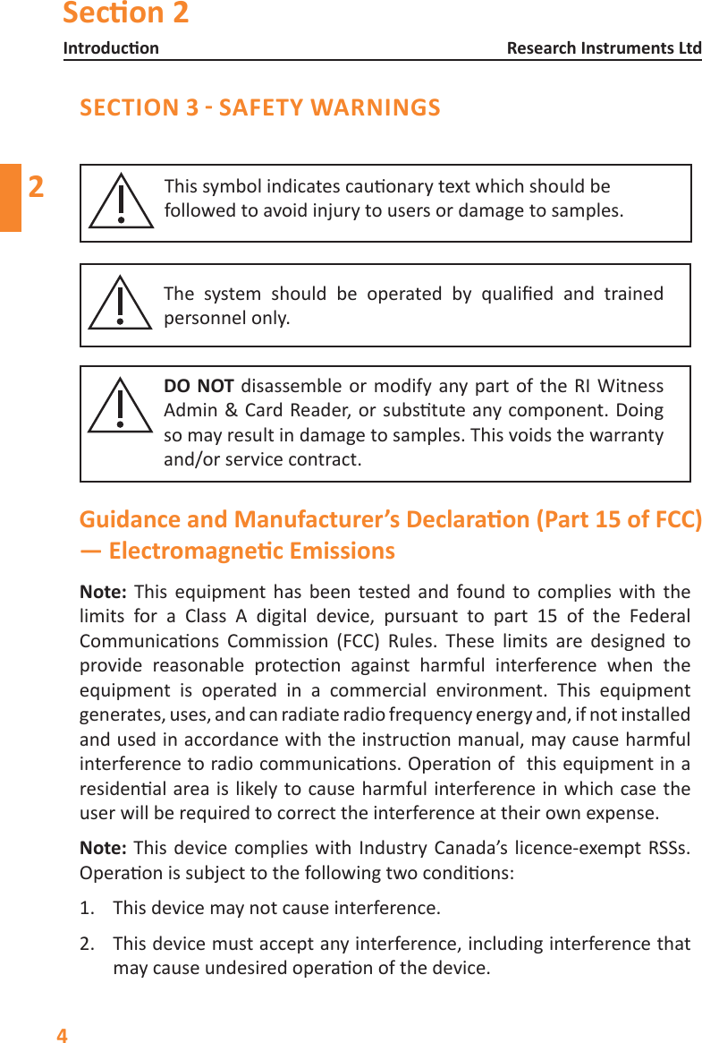 Secon 2Introducon4Research Instruments Ltd2SECTION 3 - SAFETY WARNINGSDO NOT disassemble or modify any part of the RI Witness Admin&amp;CardReader,orsubstuteanycomponent.Doingso may result in damage to samples. This voids the warranty and/or service contract.The system should be operated by qualied and trainedpersonnel only.Thissymbolindicatescauonarytextwhichshouldbefollowed to avoid injury to users or damage to samples. Note: This equipmenthas been tested and found to complies with thelimits for a Class A digital device, pursuant to part 15 of the Federal Communicaons Commission (FCC) Rules. These limits are designed toprovide reasonable protecon against harmful interference when theequipment is operated in a commercial environment. This equipmentgenerates,uses,andcanradiateradiofrequencyenergyand,ifnotinstalledandusedinaccordancewiththeinstruconmanual,maycauseharmfulinterferencetoradiocommunicaons.Operaonofthisequipmentinaresidenalareaislikelytocauseharmfulinterferenceinwhichcasetheuserwillberequiredtocorrecttheinterferenceattheirownexpense.Note: This device complies with Industry Canada&rsquo;s licence-exempt RSSs. Operaonissubjecttothefollowingtwocondions:1.  This device may not cause interference.2.  This device must accept any interference, including interference that maycauseundesiredoperaonofthedevice.Guidance and Manufacturer&rsquo;s Declaraon (Part 15 of FCC) &mdash; Electromagnec Emissions