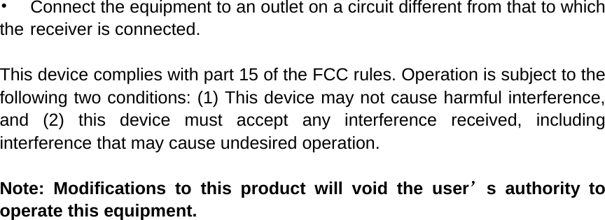 •    Connect the equipment to an outlet on a circuit different from that to which the receiver is connected.  This device complies with part 15 of the FCC rules. Operation is subject to the following two conditions: (1) This device may not cause harmful interference, and (2) this device must accept any interference received, including interference that may cause undesired operation.    Note: Modifications to this product will void the user’s authority to operate this equipment.  