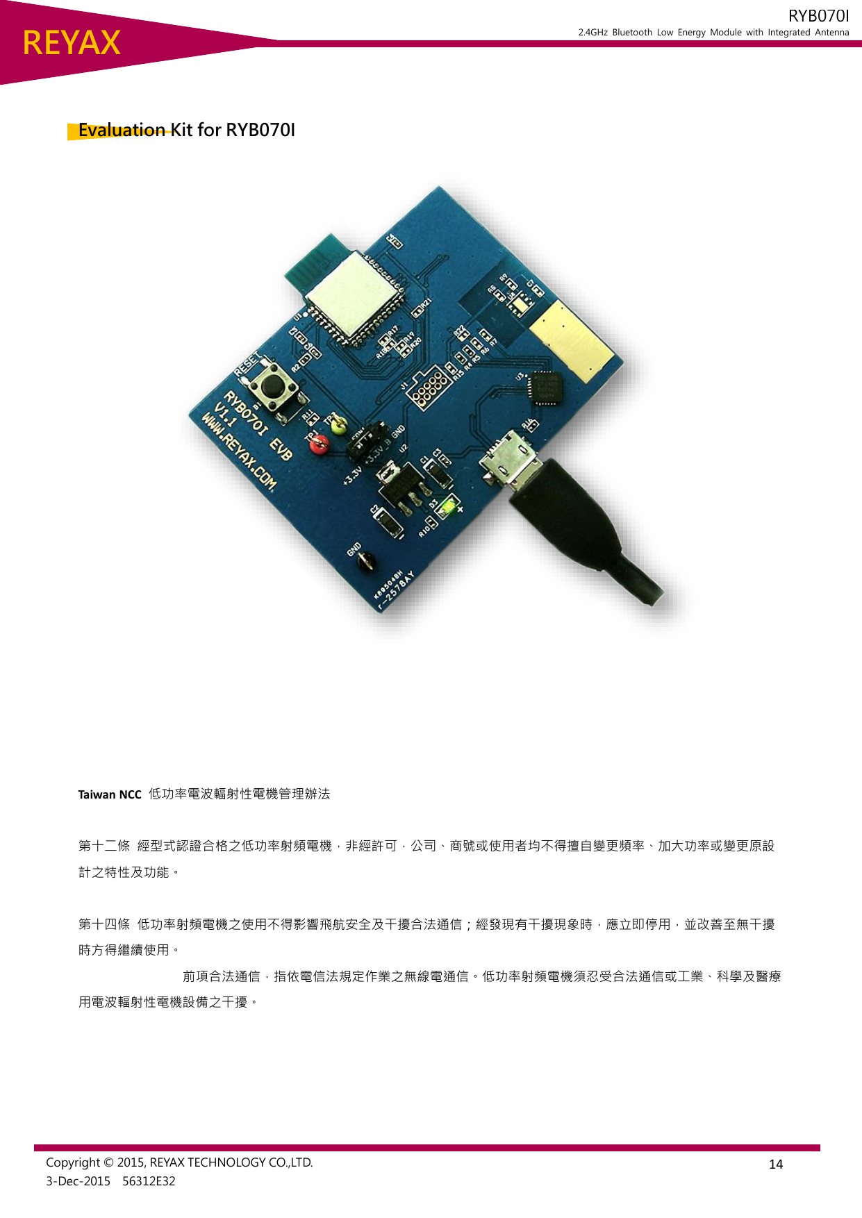  14 REYAX RYB070I 2.4GHz  Bluetooth  Low  Energy  Module  with  Integrated  Antenna  Copyright © 2015, REYAX TECHNOLOGY CO.,LTD. 3-Dec-2015    56312E32   Evaluation Kit for RYB070I       Taiwan NCC  低功率電波輻射性電機管理辦法  第十二條 經型式認證合格之低功率射頻電機，非經許可，公司、商號或使用者均不得擅自變更頻率、加大功率或變更原設計之特性及功能。    第十四條 低功率射頻電機之使用不得影響飛航安全及干擾合法通信；經發現有干擾現象時，應立即停用，並改善至無干擾時方得繼續使用。                                 前項合法通信，指依電信法規定作業之無線電通信。低功率射頻電機須忍受合法通信或工業、科學及醫療用電波輻射性電機設備之干擾。    