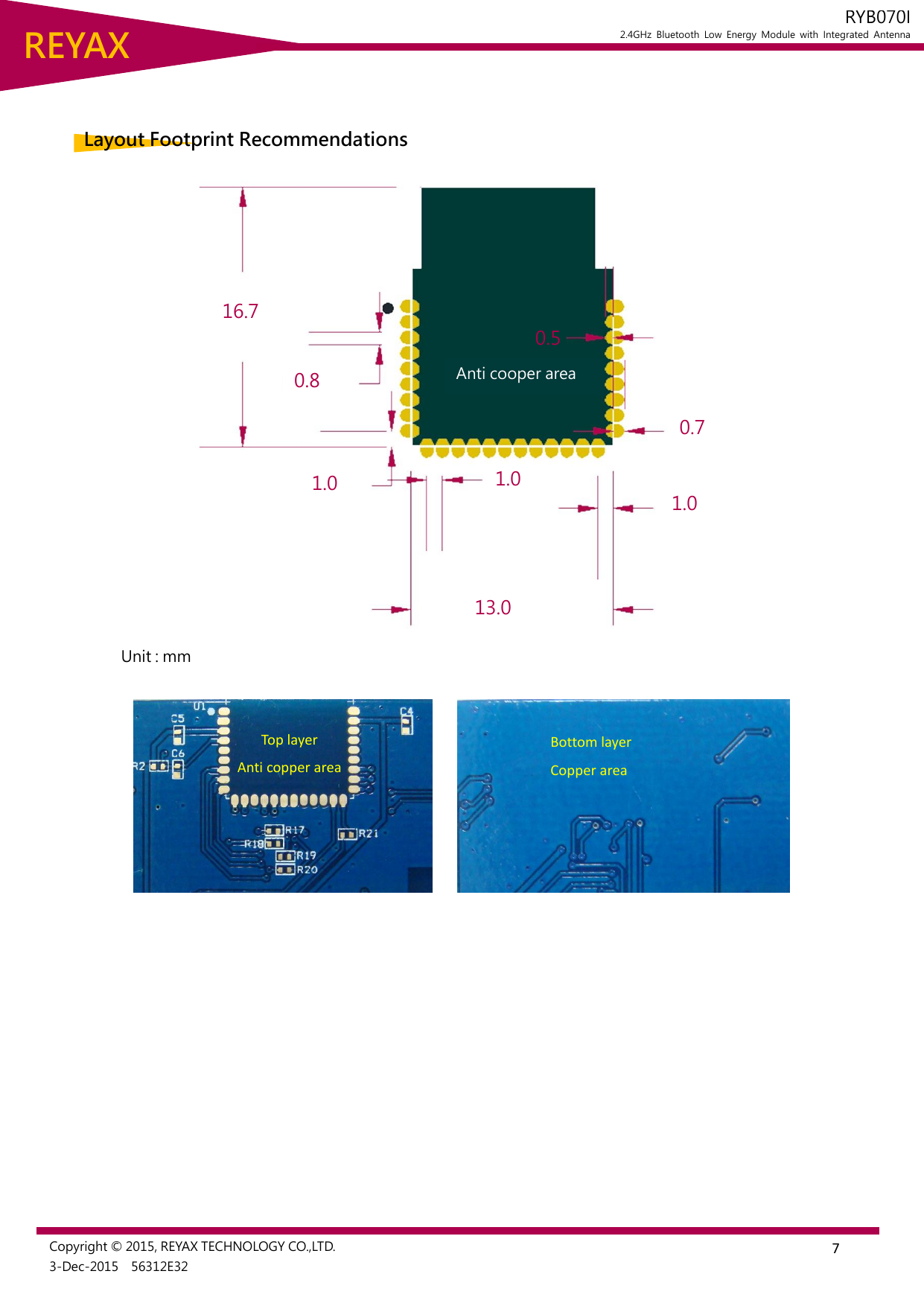  7 REYAX RYB070I 2.4GHz  Bluetooth  Low  Energy  Module  with  Integrated  Antenna  Copyright © 2015, REYAX TECHNOLOGY CO.,LTD. 3-Dec-2015    56312E32   Layout Footprint Recommendations  Unit : mm            Top layer Anti copper area Bottom layer Copper area 16.7 0.8 0.5 1.0 1.0 13.0 1.0 0.7 Anti cooper area 