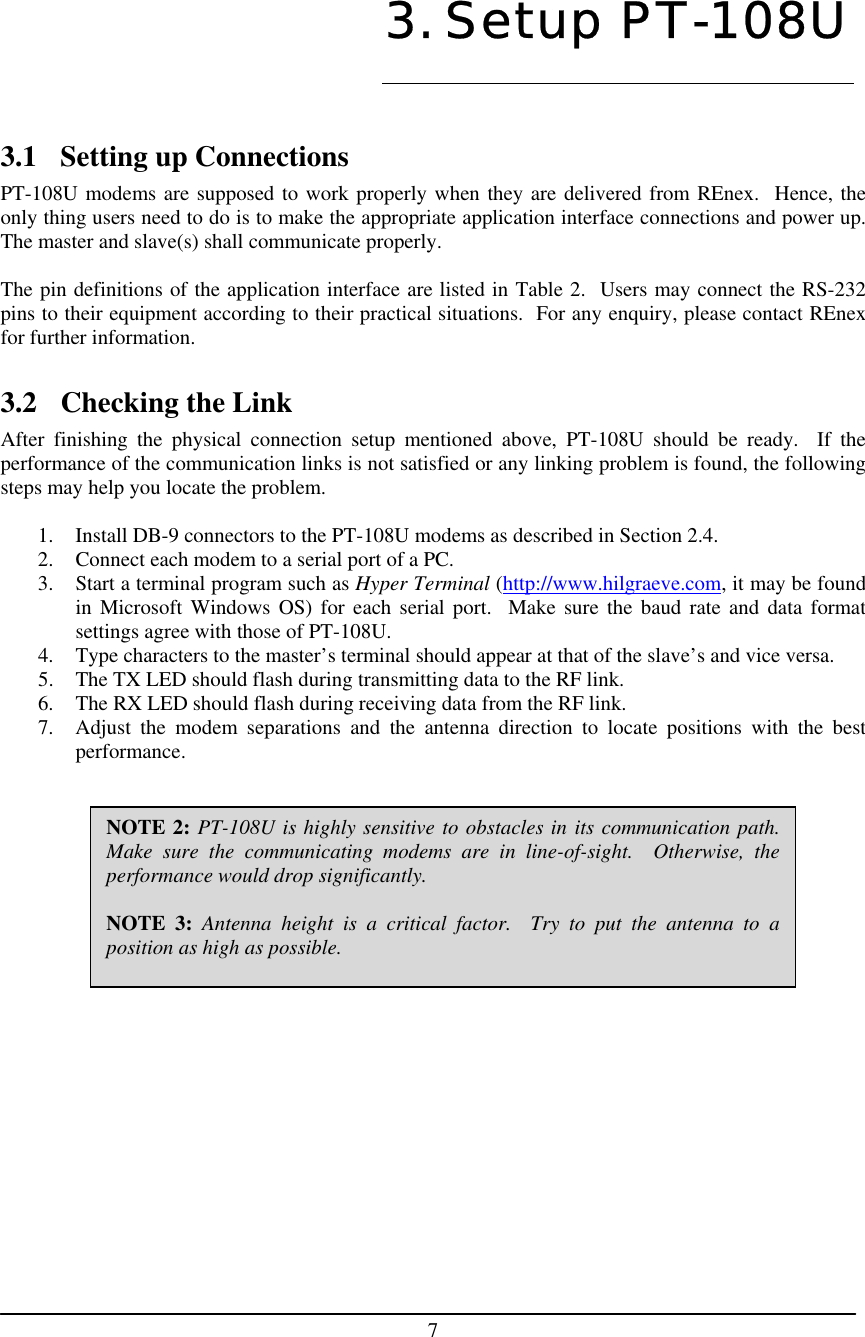    7   3.1  Setting up Connections PT-108U modems are supposed to work properly when they are delivered from REnex.  Hence, the only thing users need to do is to make the appropriate application interface connections and power up.  The master and slave(s) shall communicate properly.  The pin definitions of the application interface are listed in Table 2.  Users may connect the RS-232 pins to their equipment according to their practical situations.  For any enquiry, please contact REnex for further information.  3.2 Checking the Link After finishing the physical connection setup mentioned above, PT-108U should be ready.  If the performance of the communication links is not satisfied or any linking problem is found, the following steps may help you locate the problem.  1.  Install DB-9 connectors to the PT-108U modems as described in Section 2.4. 2.  Connect each modem to a serial port of a PC. 3.  Start a terminal program such as Hyper Terminal (http://www.hilgraeve.com, it may be found in Microsoft Windows OS) for each serial port.  Make sure the baud rate and data format settings agree with those of PT-108U. 4.  Type characters to the master’s terminal should appear at that of the slave’s and vice versa. 5.  The TX LED should flash during transmitting data to the RF link. 6.  The RX LED should flash during receiving data from the RF link. 7.  Adjust the modem separations and the antenna direction to locate positions with the best performance.             3. Setup PT-108U NOTE 2: PT-108U is highly sensitive to obstacles in its communication path.Make sure the communicating modems are in line-of-sight.  Otherwise, theperformance would drop significantly.  NOTE 3: Antenna height is a critical factor.  Try to put the antenna to aposition as high as possible.  