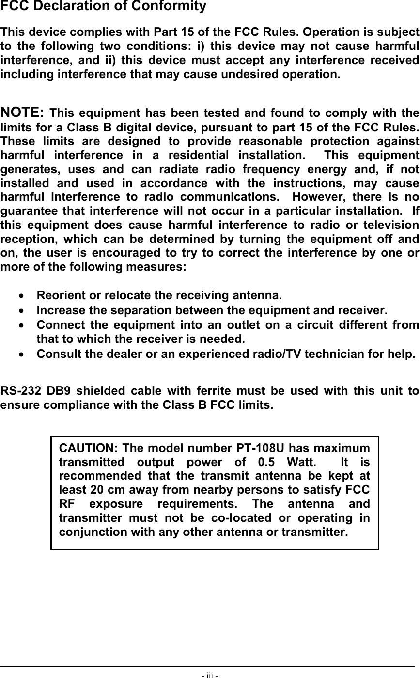  - iii -      FCC Declaration of Conformity  This device complies with Part 15 of the FCC Rules. Operation is subject to the following two conditions: i) this device may not cause harmful interference, and ii) this device must accept any interference received including interference that may cause undesired operation.   NOTE: This equipment has been tested and found to comply with the limits for a Class B digital device, pursuant to part 15 of the FCC Rules.  These limits are designed to provide reasonable protection against harmful interference in a residential installation.  This equipment generates, uses and can radiate radio frequency energy and, if not installed and used in accordance with the instructions, may cause harmful interference to radio communications.  However, there is no guarantee that interference will not occur in a particular installation.  If this equipment does cause harmful interference to radio or television reception, which can be determined by turning the equipment off and on, the user is encouraged to try to correct the interference by one or more of the following measures:  •  Reorient or relocate the receiving antenna. •  Increase the separation between the equipment and receiver. •  Connect the equipment into an outlet on a circuit different from that to which the receiver is needed. •  Consult the dealer or an experienced radio/TV technician for help.   RS-232 DB9 shielded cable with ferrite must be used with this unit to ensure compliance with the Class B FCC limits.                  CAUTION: The model number PT-108U has maximum transmitted output power of 0.5 Watt.  It is recommended that the transmit antenna be kept at least 20 cm away from nearby persons to satisfy FCC RF exposure requirements. The antenna and transmitter must not be co-located or operating in conjunction with any other antenna or transmitter. 