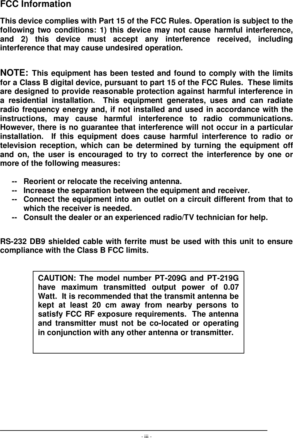  - iii -      FCC Information  This device complies with Part 15 of the FCC Rules. Operation is subject to the following two conditions: 1) this device may not cause harmful interference, and  2)  this  device  must  accept  any  interference  received,  including interference that may cause undesired operation.   NOTE: This equipment has been tested and found to comply with the limits for a Class B digital device, pursuant to part 15 of the FCC Rules.  These limits are designed to provide reasonable protection against harmful interference in a  residential  installation.    This  equipment  generates,  uses  and  can  radiate radio frequency energy and, if not installed and used in accordance with the instructions,  may  cause  harmful  interference  to  radio  communications.  However, there is no guarantee that interference will not occur in a particular installation.    If  this  equipment  does  cause  harmful  interference  to  radio  or television  reception,  which  can  be  determined  by  turning  the  equipment  off and  on,  the  user  is  encouraged  to  try  to  correct  the  interference by  one  or more of the following measures:  --  Reorient or relocate the receiving antenna. --  Increase the separation between the equipment and receiver. --  Connect the equipment into an outlet on a circuit different from that to which the receiver is needed. --  Consult the dealer or an experienced radio/TV technician for help.   RS-232 DB9 shielded cable with ferrite must be used with this unit to ensure compliance with the Class B FCC limits.                  CAUTION: The model number PT-209G and PT-219Ghave  maximum  transmitted  output  power  of  0.07Watt.  It is recommended that the transmit antenna be kept  at  least  20  cm  away  from  nearby  persons  to satisfy FCC RF exposure requirements.  The antenna and  transmitter  must  not  be co-located  or operating in conjunction with any other antenna or transmitter. 