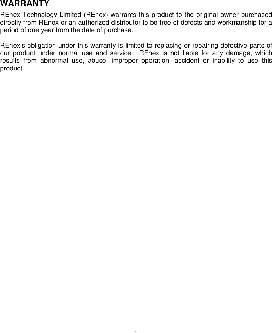  - v -                WARRANTY REnex Technology Limited (REnex) warrants this product to the original owner purchased directly from REnex or an authorized distributor to be free of defects and workmanship for a period of one year from the date of purchase.  REnex’s obligation under this warranty is limited to replacing or repairing defective parts of our  product  under  normal  use  and  service.    REnex  is  not  liable  for  any  damage,  which results  from  abnormal  use,  abuse,  improper  operation,  accident  or  inability  to  use  this product. 
