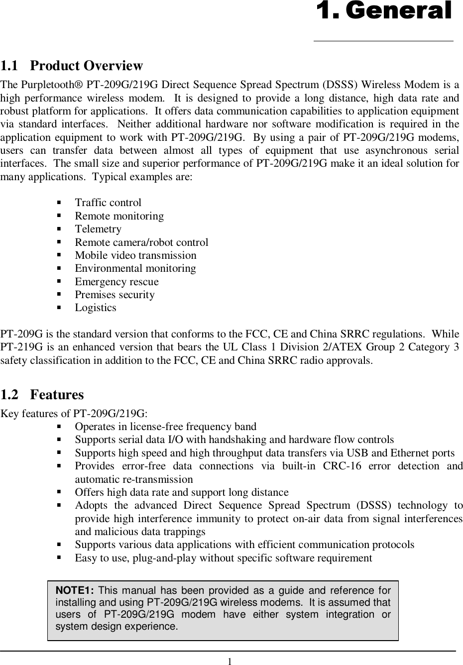    1  1.1  Product Overview The Purpletooth® PT-209G/219G Direct Sequence Spread Spectrum (DSSS) Wireless Modem is a high performance  wireless  modem.    It is designed to provide a  long  distance,  high  data rate and robust platform for applications.  It offers data communication capabilities to application equipment via standard interfaces.   Neither additional hardware nor software modification is required in the application equipment to work with PT-209G/219G.  By using a pair of PT-209G/219G modems, users  can  transfer  data  between  almost  all  types  of  equipment  that  use  asynchronous  serial interfaces.  The small size and superior performance of PT-209G/219G make it an ideal solution for many applications.  Typical examples are:   Traffic control Remote monitoring Telemetry Remote camera/robot control Mobile video transmission Environmental monitoring Emergency rescue Premises security Logistics  PT-209G is the standard version that conforms to the FCC, CE and China SRRC regulations.  While PT-219G is an enhanced version that bears the UL Class 1 Division 2/ATEX Group 2 Category 3 safety classification in addition to the FCC, CE and China SRRC radio approvals.  1.2  Features Key features of PT-209G/219G: Operates in license-free frequency band Supports serial data I/O with handshaking and hardware flow controls Supports high speed and high throughput data transfers via USB and Ethernet ports Provides  error-free  data  connections  via  built-in  CRC-16  error  detection  and automatic re-transmission Offers high data rate and support long distance Adopts  the  advanced  Direct  Sequence  Spread  Spectrum  (DSSS)  technology  to provide high interference immunity to protect on-air data from signal interferences and malicious data trappings Supports various data applications with efficient communication protocols Easy to use, plug-and-play without specific software requirement     1. General NOTE1: This manual has been provided as a guide and reference for installing and using PT-209G/219G wireless modems.  It is assumed that users  of  PT-209G/219G  modem  have either  system  integration  or system design experience. 