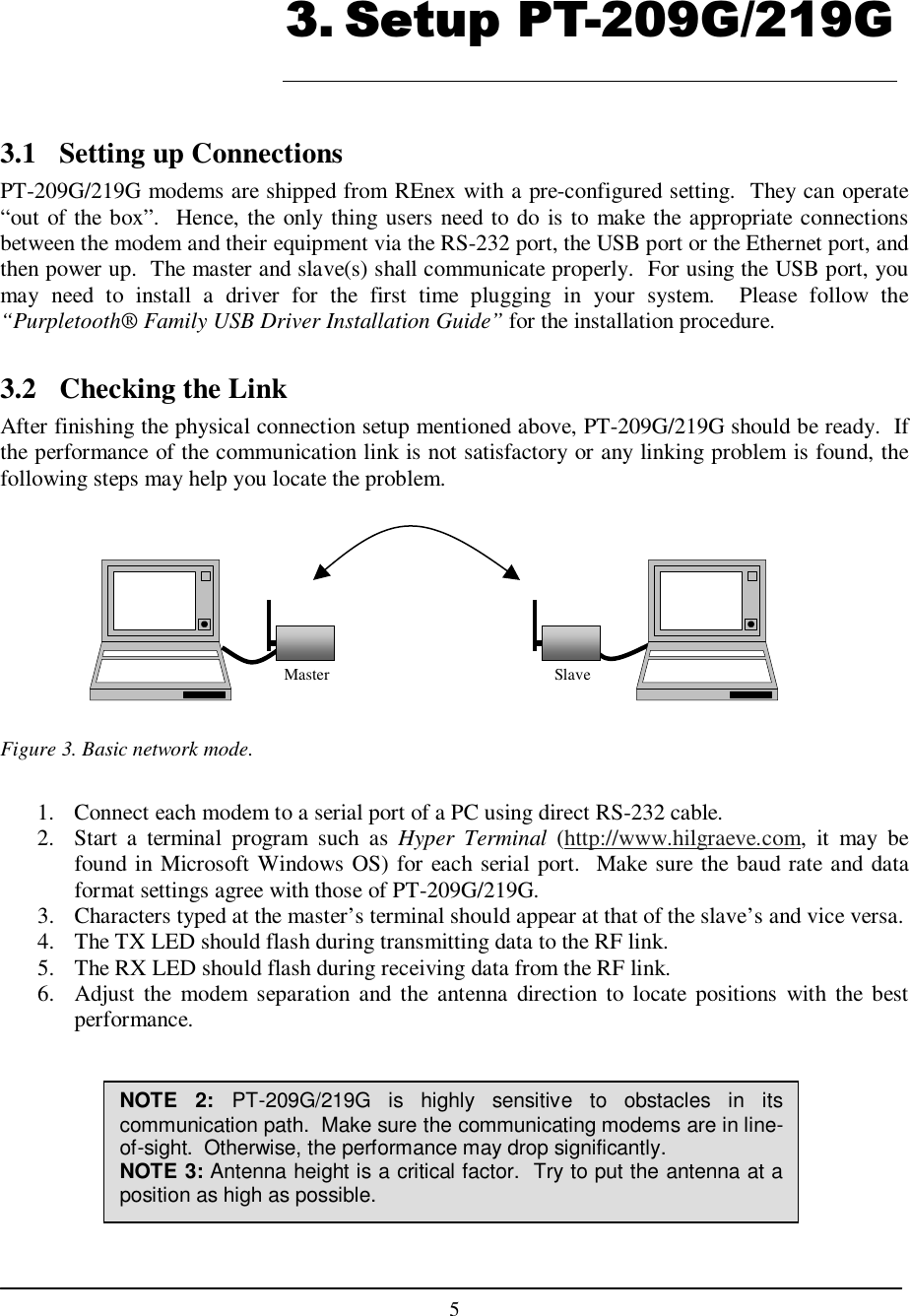    5   3.1  Setting up Connections PT-209G/219G modems are shipped from REnex with a pre-configured setting.  They can operate “out of the box”.  Hence, the only thing users need to do is to make the appropriate connections between the modem and their equipment via the RS-232 port, the USB port or the Ethernet port, and then power up.  The master and slave(s) shall communicate properly.  For using the USB port, you may  need  to  install  a  driver  for  the  first  time  plugging  in  your  system.    Please  follow  the “Purpletooth® Family USB Driver Installation Guide” for the installation procedure.  3.2  Checking the Link After finishing the physical connection setup mentioned above, PT-209G/219G should be ready.  If the performance of the communication link is not satisfactory or any linking problem is found, the following steps may help you locate the problem.          Figure 3. Basic network mode.  1.  Connect each modem to a serial port of a PC using direct RS-232 cable. 2.  Start  a  terminal  program  such  as  Hyper  Terminal  (http://www.hilgraeve.com,  it  may  be found in Microsoft Windows OS) for each serial port.  Make sure the baud rate and  data format settings agree with those of PT-209G/219G. 3.  Characters typed at the master’s terminal should appear at that of the slave’s and vice versa. 4.  The TX LED should flash during transmitting data to the RF link. 5.  The RX LED should flash during receiving data from the RF link. 6.  Adjust the  modem  separation  and  the antenna  direction  to  locate  positions  with the  best performance.        3. Setup PT-209G/219G NOTE  2: PT-209G/219G  is  highly  sensitive  to  obstacles  in  its communication path.  Make sure the communicating modems are in line-of-sight.  Otherwise, the performance may drop significantly. NOTE 3: Antenna height is a critical factor.  Try to put the antenna at a position as high as possible.  Slave Master 