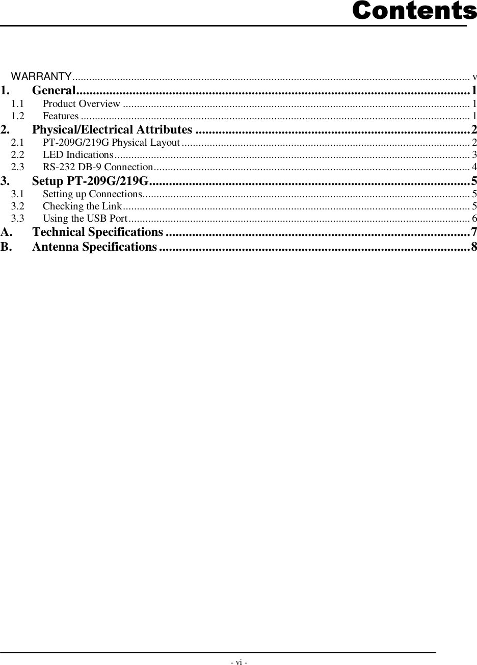  - vi -        Contents   WARRANTY.............................................................................................................................................. v 1. General.......................................................................................................................1 1.1 Product Overview ............................................................................................................................ 1 1.2 Features ........................................................................................................................................... 1 2. Physical/Electrical Attributes ...................................................................................2 2.1 PT-209G/219G Physical Layout ....................................................................................................... 2 2.2 LED Indications............................................................................................................................... 3 2.3 RS-232 DB-9 Connection................................................................................................................. 4 3. Setup PT-209G/219G.................................................................................................5 3.1 Setting up Connections..................................................................................................................... 5 3.2 Checking the Link............................................................................................................................ 5 3.3 Using the USB Port.......................................................................................................................... 6 A. Technical Specifications ............................................................................................7 B. Antenna Specifications..............................................................................................8    