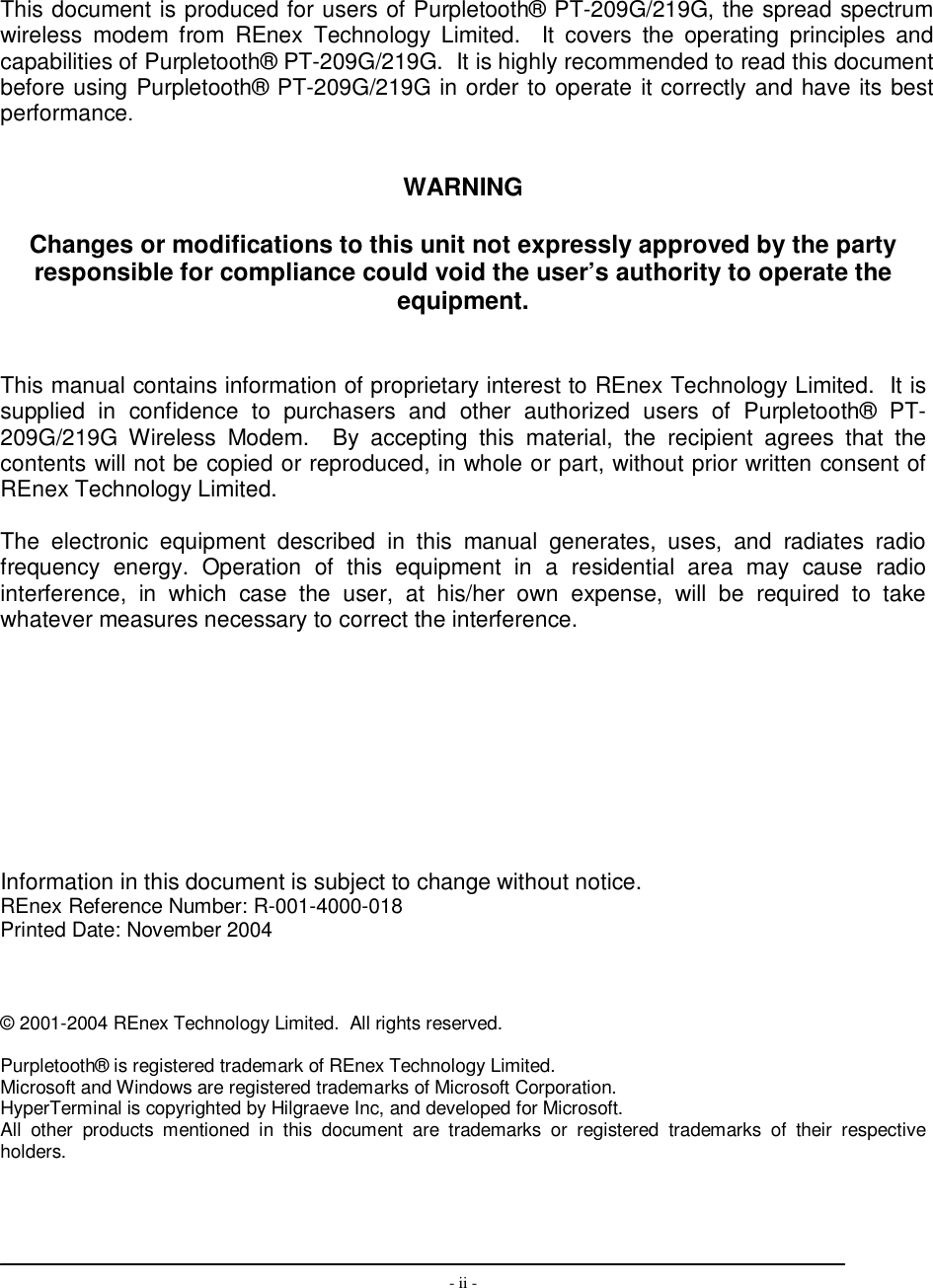  - ii -          This document is produced for users of Purpletooth® PT-209G/219G, the spread spectrum wireless  modem  from  REnex  Technology  Limited.    It  covers  the  operating  principles  and capabilities of Purpletooth® PT-209G/219G.  It is highly recommended to read this document before using Purpletooth® PT-209G/219G in order to operate it correctly and have its best performance.   WARNING  Changes or modifications to this unit not expressly approved by the party responsible for compliance could void the user’s authority to operate the equipment.   This manual contains information of proprietary interest to REnex Technology Limited.  It is supplied  in  confidence  to  purchasers  and  other  authorized  users  of  Purpletooth®  PT-209G/219G  Wireless  Modem.    By  accepting  this  material,  the  recipient  agrees  that  the contents will not be copied or reproduced, in whole or part, without prior written consent of REnex Technology Limited.  The  electronic  equipment  described  in  this  manual  generates,  uses,  and  radiates  radio frequency  energy.  Operation  of  this  equipment  in  a  residential  area  may  cause  radio interference,  in  which  case  the  user,  at  his/her  own  expense,  will  be  required  to  take whatever measures necessary to correct the interference.            Information in this document is subject to change without notice. REnex Reference Number: R-001-4000-018 Printed Date: November 2004    © 2001-2004 REnex Technology Limited.  All rights reserved.    Purpletooth® is registered trademark of REnex Technology Limited. Microsoft and Windows are registered trademarks of Microsoft Corporation. HyperTerminal is copyrighted by Hilgraeve Inc, and developed for Microsoft.  All  other  products  mentioned  in  this  document  are  trademarks  or  registered  trademarks  of  their  respective holders.    