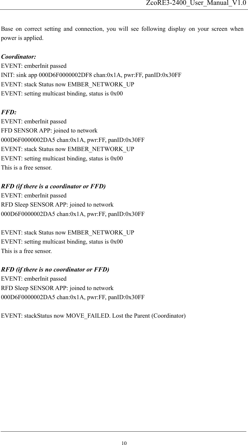   ZcoRE3-2400_User_Manual_V1.0 Base on correct setting and connection, you will see following display on your screen when power is applied.    Coordinator: EVENT: emberInit passed INIT: sink app 000D6F0000002DF8 chan:0x1A, pwr:FF, panID:0x30FF EVENT: stack Status now EMBER_NETWORK_UP EVENT: setting multicast binding, status is 0x00  FFD:  EVENT: emberInit passed FFD SENSOR APP: joined to network 000D6F0000002DA5 chan:0x1A, pwr:FF, panID:0x30FF EVENT: stack Status now EMBER_NETWORK_UP EVENT: setting multicast binding, status is 0x00 This is a free sensor.  RFD (if there is a coordinator or FFD) EVENT: emberInit passed RFD Sleep SENSOR APP: joined to network 000D6F0000002DA5 chan:0x1A, pwr:FF, panID:0x30FF  EVENT: stack Status now EMBER_NETWORK_UP EVENT: setting multicast binding, status is 0x00 This is a free sensor.  RFD (if there is no coordinator or FFD) EVENT: emberInit passed RFD Sleep SENSOR APP: joined to network 000D6F0000002DA5 chan:0x1A, pwr:FF, panID:0x30FF  EVENT: stackStatus now MOVE_FAILED. Lost the Parent (Coordinator)  10 