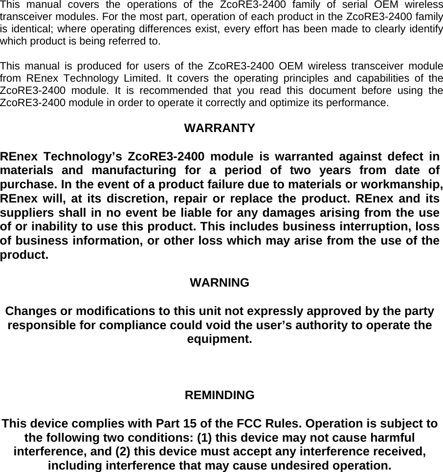   This manual covers the operations of the ZcoRE3-2400 family of serial OEM wireless transceiver modules. For the most part, operation of each product in the ZcoRE3-2400 family is identical; where operating differences exist, every effort has been made to clearly identify which product is being referred to.     This manual is produced for users of the ZcoRE3-2400 OEM wireless transceiver module from REnex Technology Limited. It covers the operating principles and capabilities of the ZcoRE3-2400 module. It is recommended that you read this document before using the ZcoRE3-2400 module in order to operate it correctly and optimize its performance.      WARRANTY     REnex Technology’s ZcoRE3-2400 module is warranted against defect in materials and manufacturing for a period of two years from date of purchase. In the event of a product failure due to materials or workmanship, REnex will, at its discretion, repair or replace the product. REnex and its suppliers shall in no event be liable for any damages arising from the use of or inability to use this product. This includes business interruption, loss of business information, or other loss which may arise from the use of the product.        WARNING     Changes or modifications to this unit not expressly approved by the party responsible for compliance could void the user’s authority to operate the equipment.         REMINDING     This device complies with Part 15 of the FCC Rules. Operation is subject to the following two conditions: (1) this device may not cause harmful interference, and (2) this device must accept any interference received, including interference that may cause undesired operation.                