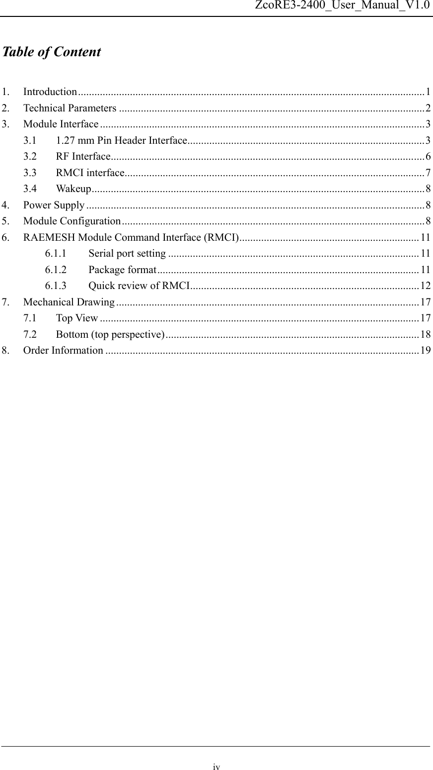   ZcoRE3-2400_User_Manual_V1.0 Table of Content  1. Introduction...............................................................................................................................1 2. Technical Parameters ................................................................................................................2 3. Module Interface.......................................................................................................................3 3.1  1.27 mm Pin Header Interface.......................................................................................3 3.2 RF Interface...................................................................................................................6 3.3 RMCI interface..............................................................................................................7 3.4 Wakeup..........................................................................................................................8 4. Power Supply ............................................................................................................................8 5. Module Configuration...............................................................................................................8 6.  RAEMESH Module Command Interface (RMCI)..................................................................11 6.1.1 Serial port setting ............................................................................................ 11 6.1.2 Package format................................................................................................11 6.1.3  Quick review of RMCI....................................................................................12 7. Mechanical Drawing ...............................................................................................................17 7.1 Top View .....................................................................................................................17 7.2  Bottom (top perspective).............................................................................................18 8. Order Information ...................................................................................................................19 iv 