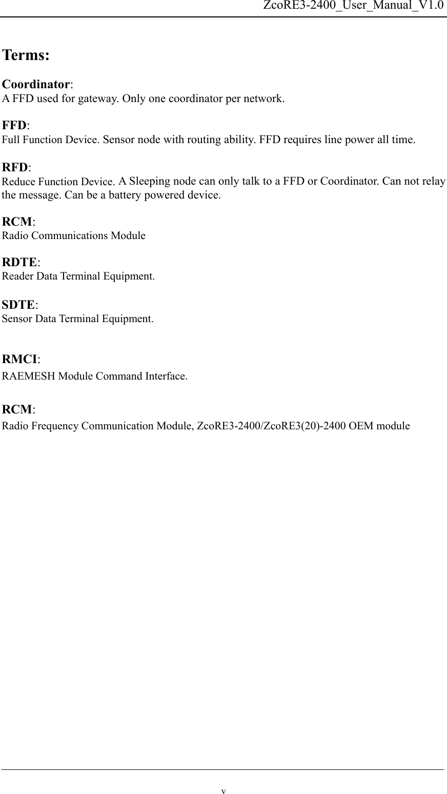   ZcoRE3-2400_User_Manual_V1.0  Terms:  Coordinator:  A FFD used for gateway. Only one coordinator per network.  FFD:  Full Function Device. Sensor node with routing ability. FFD requires line power all time.  RFD:  Reduce Function Device. A Sleeping node can only talk to a FFD or Coordinator. Can not relay the message. Can be a battery powered device.  RCM:  Radio Communications Module  RDTE:  Reader Data Terminal Equipment.   SDTE:  Sensor Data Terminal Equipment.   RMCI:  RAEMESH Module Command Interface.  RCM: Radio Frequency Communication Module, ZcoRE3-2400/ZcoRE3(20)-2400 OEM module   v 