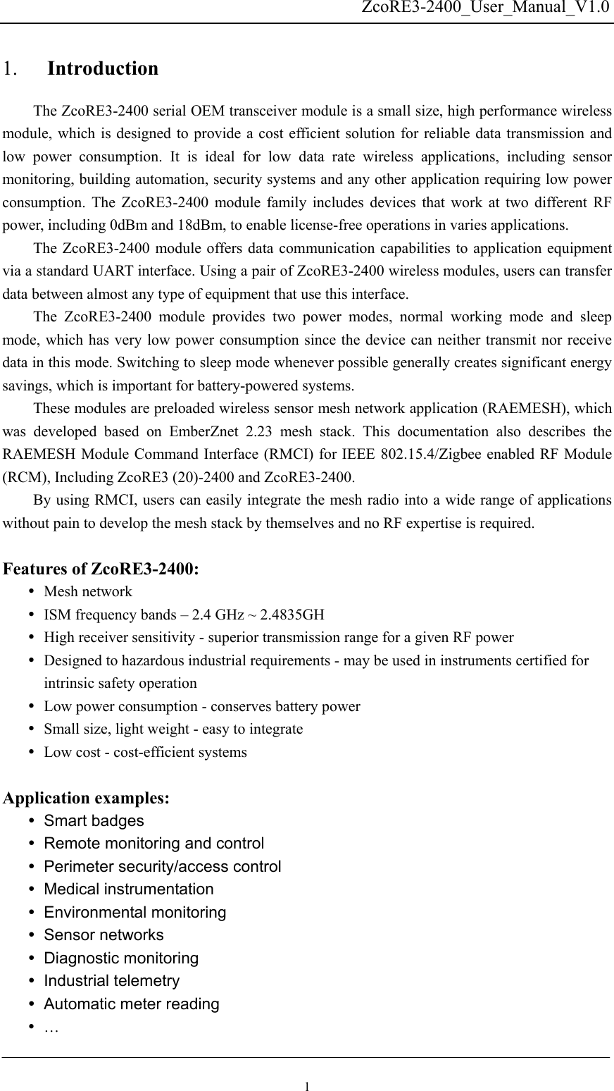   ZcoRE3-2400_User_Manual_V1.0Introduction 1. The ZcoRE3-2400 serial OEM transceiver module is a small size, high performance wireless module, which is designed to provide a cost efficient solution for reliable data transmission and low power consumption. It is ideal for low data rate wireless applications, including sensor monitoring, building automation, security systems and any other application requiring low power consumption. The ZcoRE3-2400 module family includes devices that work at two different RF power, including 0dBm and 18dBm, to enable license-free operations in varies applications. The ZcoRE3-2400 module offers data communication capabilities to application equipment via a standard UART interface. Using a pair of ZcoRE3-2400 wireless modules, users can transfer data between almost any type of equipment that use this interface.   The ZcoRE3-2400 module provides two power modes, normal working mode and sleep mode, which has very low power consumption since the device can neither transmit nor receive data in this mode. Switching to sleep mode whenever possible generally creates significant energy savings, which is important for battery-powered systems.     These modules are preloaded wireless sensor mesh network application (RAEMESH), which was developed based on EmberZnet 2.23 mesh stack. This documentation also describes the RAEMESH Module Command Interface (RMCI) for IEEE 802.15.4/Zigbee enabled RF Module (RCM), Including ZcoRE3 (20)-2400 and ZcoRE3-2400. By using RMCI, users can easily integrate the mesh radio into a wide range of applications without pain to develop the mesh stack by themselves and no RF expertise is required.      Features of ZcoRE3-2400: y Mesh network y ISM frequency bands – 2.4 GHz ~ 2.4835GH y High receiver sensitivity - superior transmission range for a given RF power   y Designed to hazardous industrial requirements - may be used in instruments certified for intrinsic safety operation y Low power consumption - conserves battery power y Small size, light weight - easy to integrate y Low cost - cost-efficient systems    Application examples: y Smart badges y Remote monitoring and control y  Perimeter security/access control y Medical instrumentation y Environmental monitoring y Sensor networks y Diagnostic monitoring y Industrial telemetry y  Automatic meter reading y … 1 