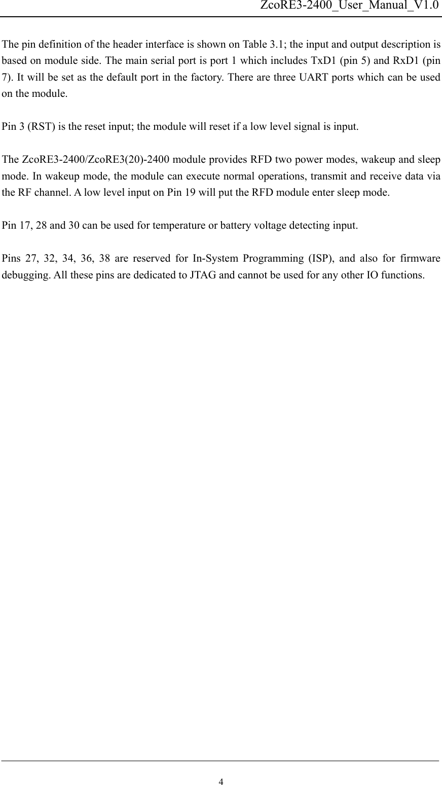   ZcoRE3-2400_User_Manual_V1.0 The pin definition of the header interface is shown on Table 3.1; the input and output description is based on module side. The main serial port is port 1 which includes TxD1 (pin 5) and RxD1 (pin 7). It will be set as the default port in the factory. There are three UART ports which can be used on the module. Pin 3 (RST) is the reset input; the module will reset if a low level signal is input.   The ZcoRE3-2400/ZcoRE3(20)-2400 module provides RFD two power modes, wakeup and sleep mode. In wakeup mode, the module can execute normal operations, transmit and receive data via the RF channel. A low level input on Pin 19 will put the RFD module enter sleep mode.  Pin 17, 28 and 30 can be used for temperature or battery voltage detecting input.  Pins 27, 32, 34, 36, 38 are reserved for In-System Programming (ISP), and also for firmware debugging. All these pins are dedicated to JTAG and cannot be used for any other IO functions. 4 