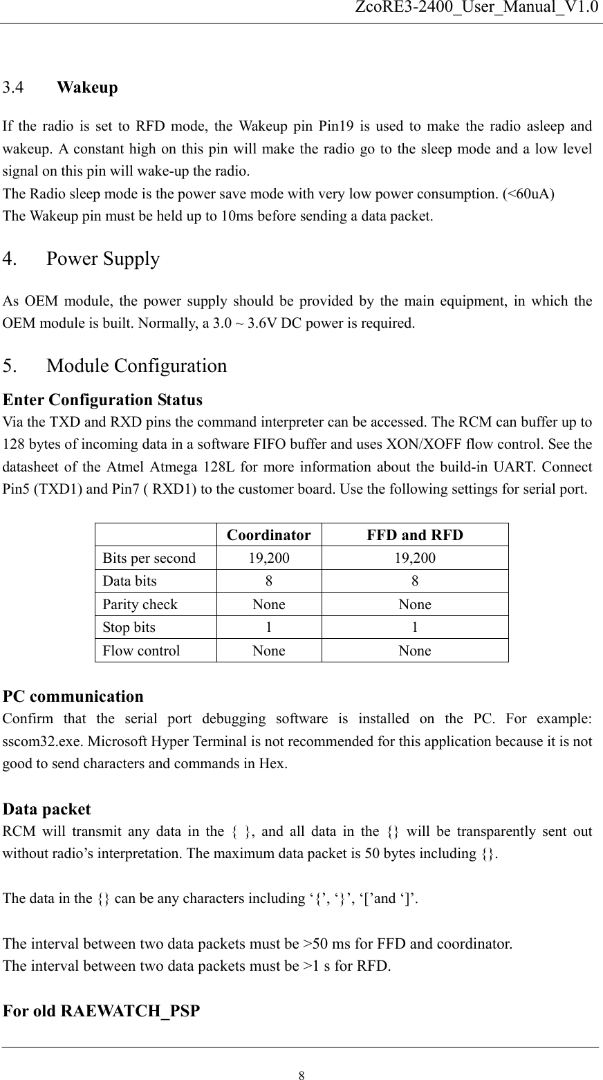   ZcoRE3-2400_User_Manual_V1.0 Wakeup 3.4 4. 5. If the radio is set to RFD mode, the Wakeup pin Pin19 is used to make the radio asleep and wakeup. A constant high on this pin will make the radio go to the sleep mode and a low level signal on this pin will wake-up the radio. The Radio sleep mode is the power save mode with very low power consumption. (&lt;60uA) The Wakeup pin must be held up to 10ms before sending a data packet.   Power Supply As OEM module, the power supply should be provided by the main equipment, in which the OEM module is built. Normally, a 3.0 ~ 3.6V DC power is required. Module Configuration Enter Configuration Status    Via the TXD and RXD pins the command interpreter can be accessed. The RCM can buffer up to 128 bytes of incoming data in a software FIFO buffer and uses XON/XOFF flow control. See the datasheet of the Atmel Atmega 128L for more information about the build-in UART. Connect Pin5 (TXD1) and Pin7 ( RXD1) to the customer board. Use the following settings for serial port.   Coordinator FFD and RFD Bits per second  19,200  19,200 Data bits  8  8 Parity check  None  None Stop bits  1  1 Flow control    None  None  PC communication Confirm that the serial port debugging software is installed on the PC. For example:  sscom32.exe. Microsoft Hyper Terminal is not recommended for this application because it is not good to send characters and commands in Hex.  Data packet RCM will transmit any data in the { }, and all data in the {} will be transparently sent out without radio’s interpretation. The maximum data packet is 50 bytes including {}.  The data in the {} can be any characters including ‘{’, ‘}’, ‘[’and ‘]’.  The interval between two data packets must be &gt;50 ms for FFD and coordinator. The interval between two data packets must be &gt;1 s for RFD.      For old RAEWATCH_PSP 8 