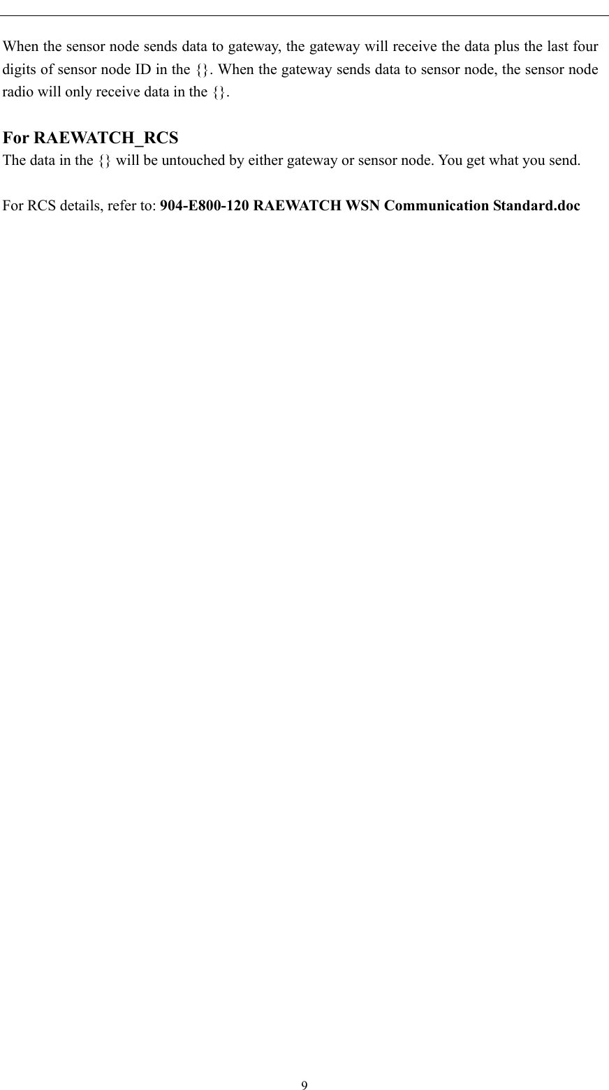   When the sensor node sends data to gateway, the gateway will receive the data plus the last four digits of sensor node ID in the {}. When the gateway sends data to sensor node, the sensor node radio will only receive data in the {}.    For RAEWATCH_RCS The data in the {} will be untouched by either gateway or sensor node. You get what you send.  For RCS details, refer to: 904-E800-120 RAEWATCH WSN Communication Standard.doc   9