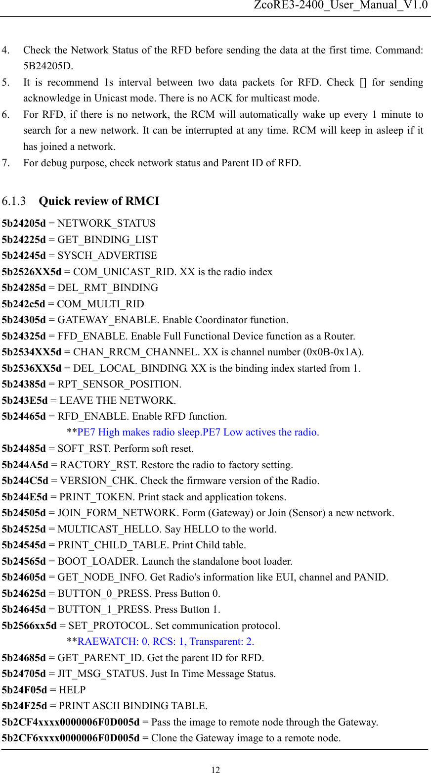   ZcoRE3-2400_User_Manual_V1.0 4. Check the Network Status of the RFD before sending the data at the first time. Command: 5B24205D. 5. It is recommend 1s interval between two data packets for RFD. Check [] for sending acknowledge in Unicast mode. There is no ACK for multicast mode. 6. For RFD, if there is no network, the RCM will automatically wake up every 1 minute to search for a new network. It can be interrupted at any time. RCM will keep in asleep if it has joined a network. 7. For debug purpose, check network status and Parent ID of RFD.  Quick review of RMCI   6.1.3 5b24205d = NETWORK_STATUS 5b24225d = GET_BINDING_LIST 5b24245d = SYSCH_ADVERTISE 5b2526XX5d = COM_UNICAST_RID. XX is the radio index 5b24285d = DEL_RMT_BINDING 5b242c5d = COM_MULTI_RID 5b24305d = GATEWAY_ENABLE. Enable Coordinator function. 5b24325d = FFD_ENABLE. Enable Full Functional Device function as a Router. 5b2534XX5d = CHAN_RRCM_CHANNEL. XX is channel number (0x0B-0x1A).   5b2536XX5d = DEL_LOCAL_BINDING. XX is the binding index started from 1. 5b24385d = RPT_SENSOR_POSITION. 5b243E5d = LEAVE THE NETWORK. 5b24465d = RFD_ENABLE. Enable RFD function.   **PE7 High makes radio sleep.PE7 Low actives the radio. 5b24485d = SOFT_RST. Perform soft reset. 5b244A5d = RACTORY_RST. Restore the radio to factory setting. 5b244C5d = VERSION_CHK. Check the firmware version of the Radio. 5b244E5d = PRINT_TOKEN. Print stack and application tokens. 5b24505d = JOIN_FORM_NETWORK. Form (Gateway) or Join (Sensor) a new network. 5b24525d = MULTICAST_HELLO. Say HELLO to the world. 5b24545d = PRINT_CHILD_TABLE. Print Child table. 5b24565d = BOOT_LOADER. Launch the standalone boot loader. 5b24605d = GET_NODE_INFO. Get Radio&apos;s information like EUI, channel and PANID. 5b24625d = BUTTON_0_PRESS. Press Button 0. 5b24645d = BUTTON_1_PRESS. Press Button 1. 5b2566xx5d = SET_PROTOCOL. Set communication protocol.      **RAEWATCH: 0, RCS: 1, Transparent: 2. 5b24685d = GET_PARENT_ID. Get the parent ID for RFD. 5b24705d = JIT_MSG_STATUS. Just In Time Message Status. 5b24F05d = HELP 5b24F25d = PRINT ASCII BINDING TABLE. 5b2CF4xxxx0000006F0D005d = Pass the image to remote node through the Gateway. 5b2CF6xxxx0000006F0D005d = Clone the Gateway image to a remote node. 12 