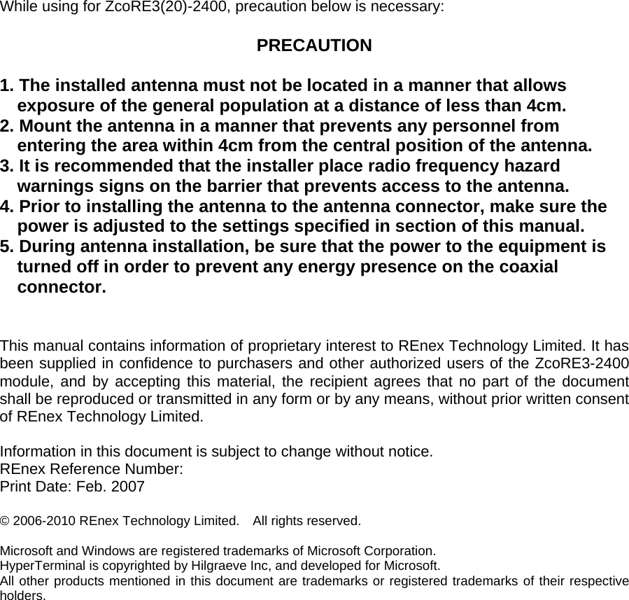 While using for ZcoRE3(20)-2400, precaution below is necessary:  PRECAUTION  1. The installed antenna must not be located in a manner that allows   exposure of the general population at a distance of less than 4cm. 2. Mount the antenna in a manner that prevents any personnel from entering the area within 4cm from the central position of the antenna. 3. It is recommended that the installer place radio frequency hazard warnings signs on the barrier that prevents access to the antenna. 4. Prior to installing the antenna to the antenna connector, make sure the power is adjusted to the settings specified in section of this manual. 5. During antenna installation, be sure that the power to the equipment is turned off in order to prevent any energy presence on the coaxial connector.    This manual contains information of proprietary interest to REnex Technology Limited. It has been supplied in confidence to purchasers and other authorized users of the ZcoRE3-2400 module, and by accepting this material, the recipient agrees that no part of the document shall be reproduced or transmitted in any form or by any means, without prior written consent of REnex Technology Limited.     Information in this document is subject to change without notice.   REnex Reference Number:     Print Date: Feb. 2007     © 2006-2010 REnex Technology Limited.    All rights reserved.         Microsoft and Windows are registered trademarks of Microsoft Corporation.   HyperTerminal is copyrighted by Hilgraeve Inc, and developed for Microsoft.     All other products mentioned in this document are trademarks or registered trademarks of their respective holders.             