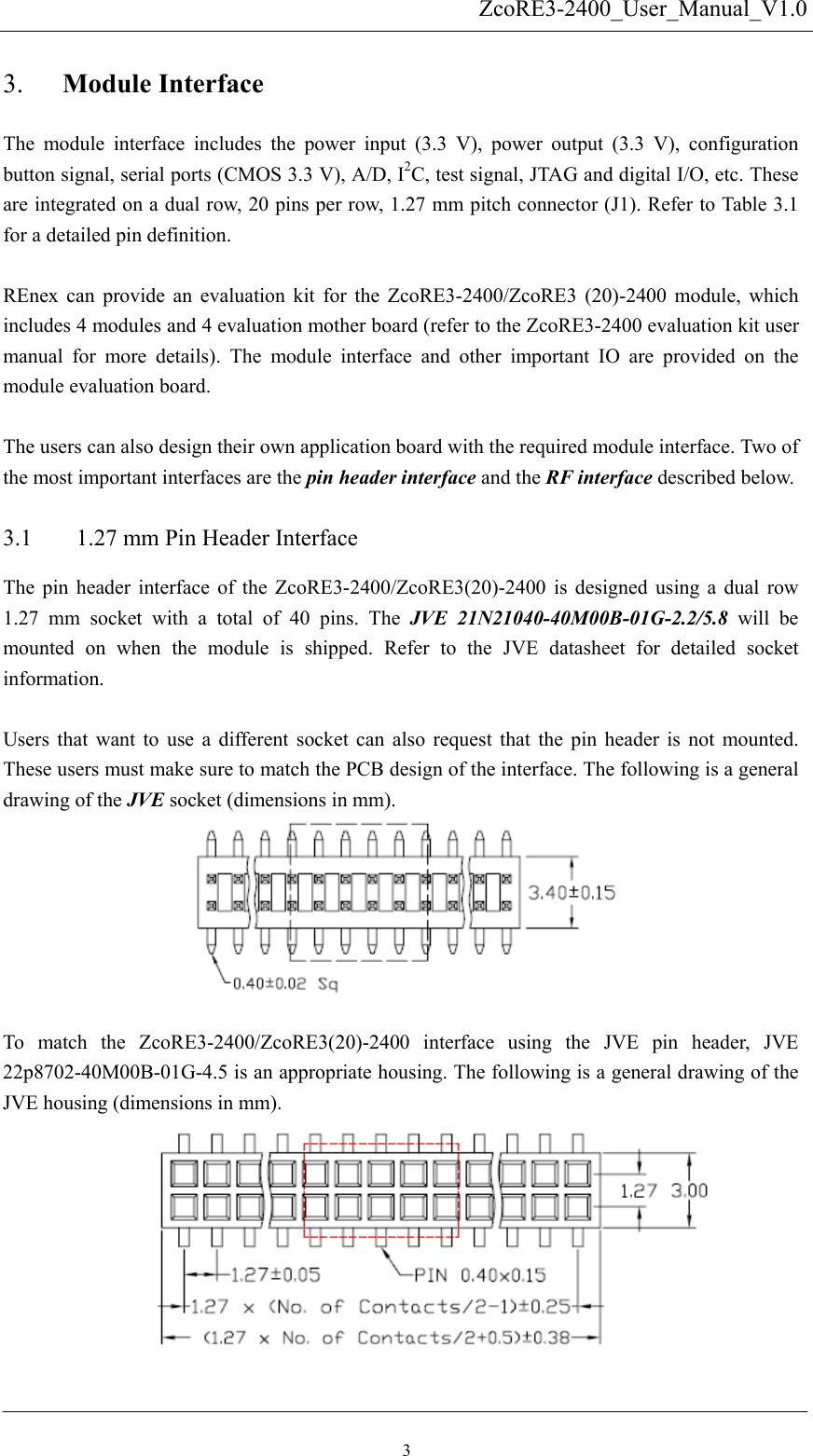   ZcoRE3-2400_User_Manual_V1.0Module Interface 3. 3.1 The module interface includes the power input (3.3 V), power output (3.3 V), configuration button signal, serial ports (CMOS 3.3 V), A/D, I2C, test signal, JTAG and digital I/O, etc. These are integrated on a dual row, 20 pins per row, 1.27 mm pitch connector (J1). Refer to Table 3.1 for a detailed pin definition.  REnex can provide an evaluation kit for the ZcoRE3-2400/ZcoRE3 (20)-2400 module, which includes 4 modules and 4 evaluation mother board (refer to the ZcoRE3-2400 evaluation kit user manual for more details). The module interface and other important IO are provided on the module evaluation board.    The users can also design their own application board with the required module interface. Two of the most important interfaces are the pin header interface and the RF interface described below.   1.27 mm Pin Header Interface The pin header interface of the ZcoRE3-2400/ZcoRE3(20)-2400 is designed using a dual row 1.27 mm socket with a total of 40 pins. The JVE 21N21040-40M00B-01G-2.2/5.8 will be mounted on when the module is shipped. Refer to the JVE datasheet for detailed socket information.   Users that want to use a different socket can also request that the pin header is not mounted. These users must make sure to match the PCB design of the interface. The following is a general drawing of the JVE socket (dimensions in mm).       To match the ZcoRE3-2400/ZcoRE3(20)-2400 interface using the JVE pin header, JVE 22p8702-40M00B-01G-4.5 is an appropriate housing. The following is a general drawing of the JVE housing (dimensions in mm).        3 