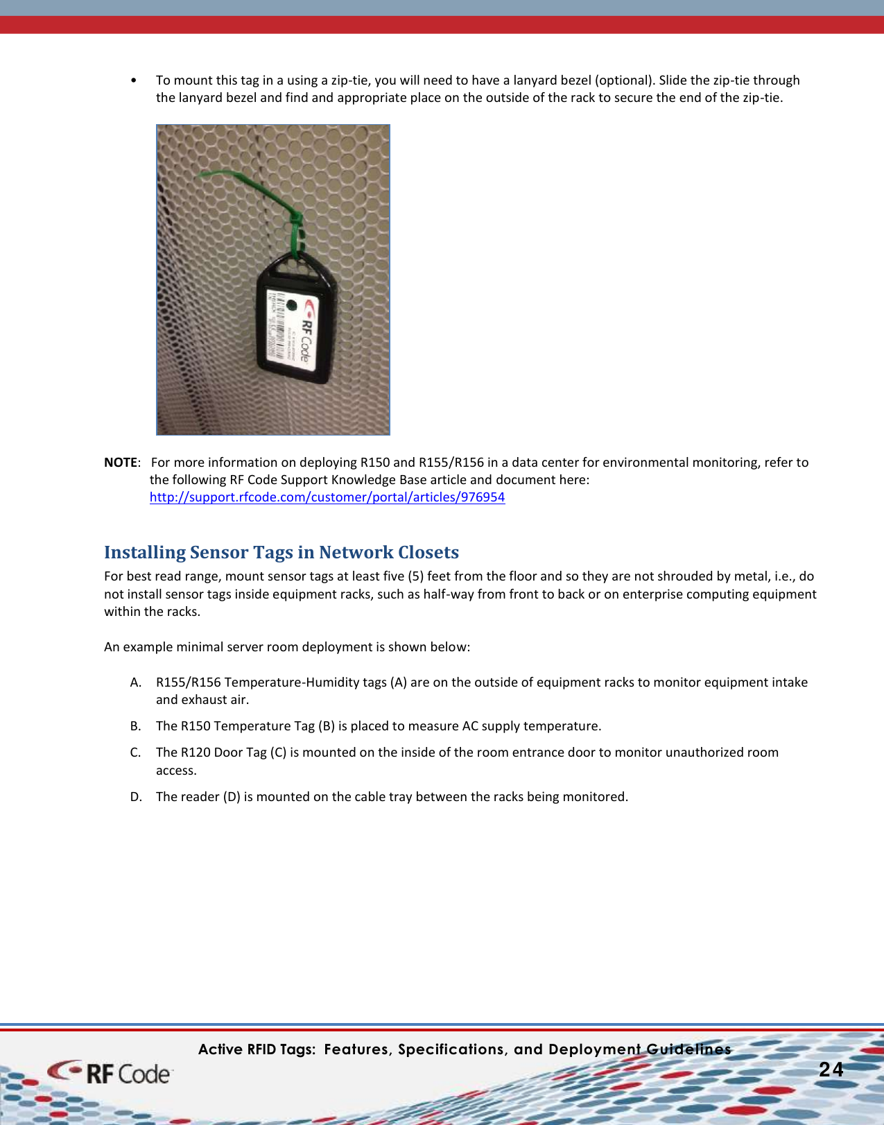    Active RFID Tags:  Features, Specifications, and Deployment Guidelines           24        • To mount this tag in a using a zip-tie, you will need to have a lanyard bezel (optional). Slide the zip-tie through the lanyard bezel and find and appropriate place on the outside of the rack to secure the end of the zip-tie.   NOTE:   For more information on deploying R150 and R155/R156 in a data center for environmental monitoring, refer to the following RF Code Support Knowledge Base article and document here:  http://support.rfcode.com/customer/portal/articles/976954  Installing Sensor Tags in Network Closets For best read range, mount sensor tags at least five (5) feet from the floor and so they are not shrouded by metal, i.e., do not install sensor tags inside equipment racks, such as half-way from front to back or on enterprise computing equipment within the racks.  An example minimal server room deployment is shown below:  A. R155/R156 Temperature-Humidity tags (A) are on the outside of equipment racks to monitor equipment intake and exhaust air. B. The R150 Temperature Tag (B) is placed to measure AC supply temperature.  C. The R120 Door Tag (C) is mounted on the inside of the room entrance door to monitor unauthorized room access. D. The reader (D) is mounted on the cable tray between the racks being monitored.   