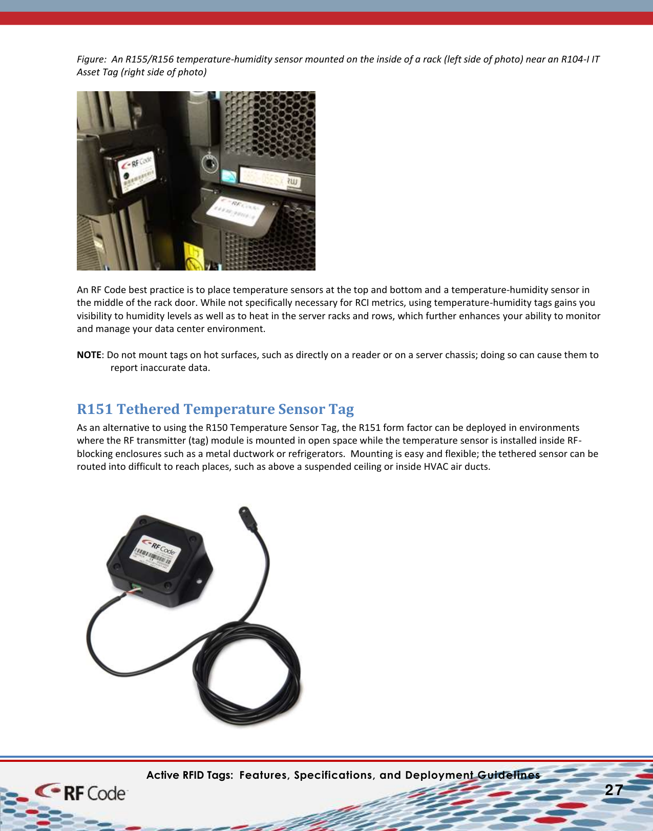    Active RFID Tags:  Features, Specifications, and Deployment Guidelines           27        Figure:  An R155/R156 temperature-humidity sensor mounted on the inside of a rack (left side of photo) near an R104-I IT Asset Tag (right side of photo)    An RF Code best practice is to place temperature sensors at the top and bottom and a temperature-humidity sensor in the middle of the rack door. While not specifically necessary for RCI metrics, using temperature-humidity tags gains you visibility to humidity levels as well as to heat in the server racks and rows, which further enhances your ability to monitor and manage your data center environment.  NOTE: Do not mount tags on hot surfaces, such as directly on a reader or on a server chassis; doing so can cause them to report inaccurate data.  R151 Tethered Temperature Sensor Tag As an alternative to using the R150 Temperature Sensor Tag, the R151 form factor can be deployed in environments where the RF transmitter (tag) module is mounted in open space while the temperature sensor is installed inside RF-blocking enclosures such as a metal ductwork or refrigerators.  Mounting is easy and flexible; the tethered sensor can be routed into difficult to reach places, such as above a suspended ceiling or inside HVAC air ducts.    