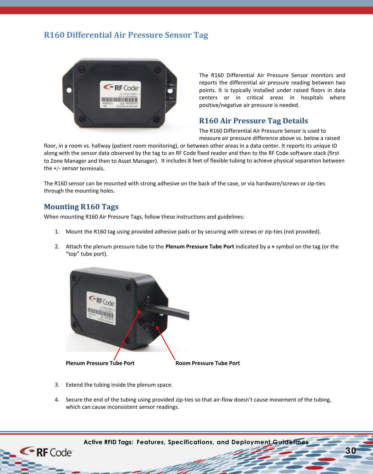    Active RFID Tags:  Features, Specifications, and Deployment Guidelines           30        R160 Differential Air Pressure Sensor Tag     The  R160  Differential  Air  Pressure  Sensor  monitors  and reports the differential air pressure  reading  between  two points.  It  is  typically  installed  under  raised  floors  in  data centers  or  in  critical  areas  in  hospitals  where positive/negative air pressure is needed. R160 Air Pressure Tag Details The R160 Differential Air Pressure Sensor is used to measure air pressure difference above vs. below a raised floor, in a room vs. hallway (patient room monitoring), or between other areas in a data center. It reports its unique ID along with the sensor data observed by the tag to an RF Code fixed reader and then to the RF Code software stack (first to Zone Manager and then to Asset Manager).  It includes 8 feet of flexible tubing to achieve physical separation between the +/- sensor terminals.  The R160 sensor can be mounted with strong adhesive on the back of the case, or via hardware/screws or zip-ties through the mounting holes. Mounting R160 Tags When mounting R160 Air Pressure Tags, follow these instructions and guidelines:  1. Mount the R160 tag using provided adhesive pads or by securing with screws or zip-ties (not provided).   2. Attach the plenum pressure tube to the Plenum Pressure Tube Port indicated by a + symbol on the tag (or the “top” tube port).    Plenum Pressure Tube Port    Room Pressure Tube Port   3. Extend the tubing inside the plenum space.   4. Secure the end of the tubing using provided zip-ties so that air-flow doesn’t cause movement of the tubing, which can cause inconsistent sensor readings. 
