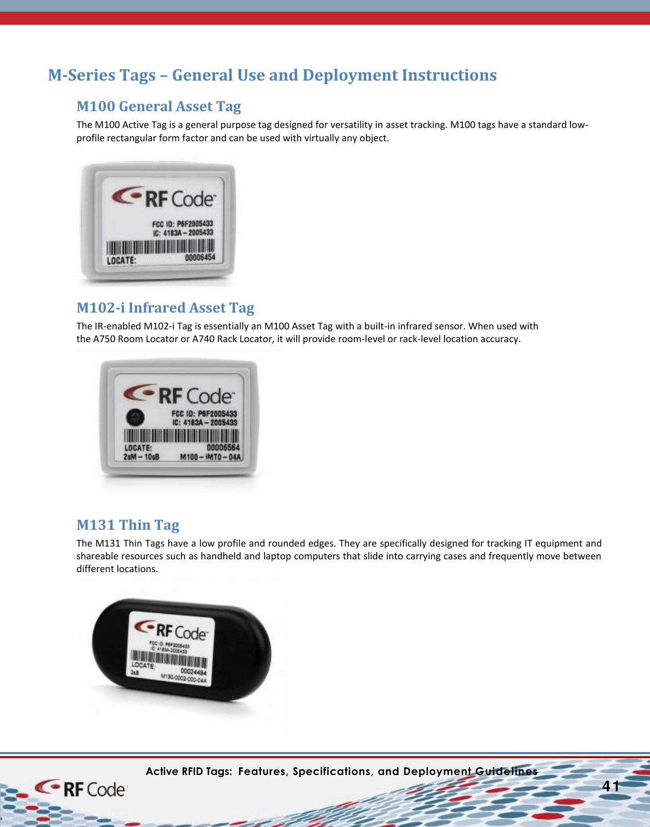    Active RFID Tags:  Features, Specifications, and Deployment Guidelines           41        M-Series Tags – General Use and Deployment Instructions M100 General Asset Tag The M100 Active Tag is a general purpose tag designed for versatility in asset tracking. M100 tags have a standard low-profile rectangular form factor and can be used with virtually any object.   M102-i Infrared Asset Tag The IR-enabled M102-i Tag is essentially an M100 Asset Tag with a built-in infrared sensor. When used with  the A750 Room Locator or A740 Rack Locator, it will provide room-level or rack-level location accuracy.M131 Thin Tag The M131 Thin Tags have a low profile and rounded edges. They are specifically designed for tracking IT equipment and shareable resources such as handheld and laptop computers that slide into carrying cases and frequently move between different locations. 