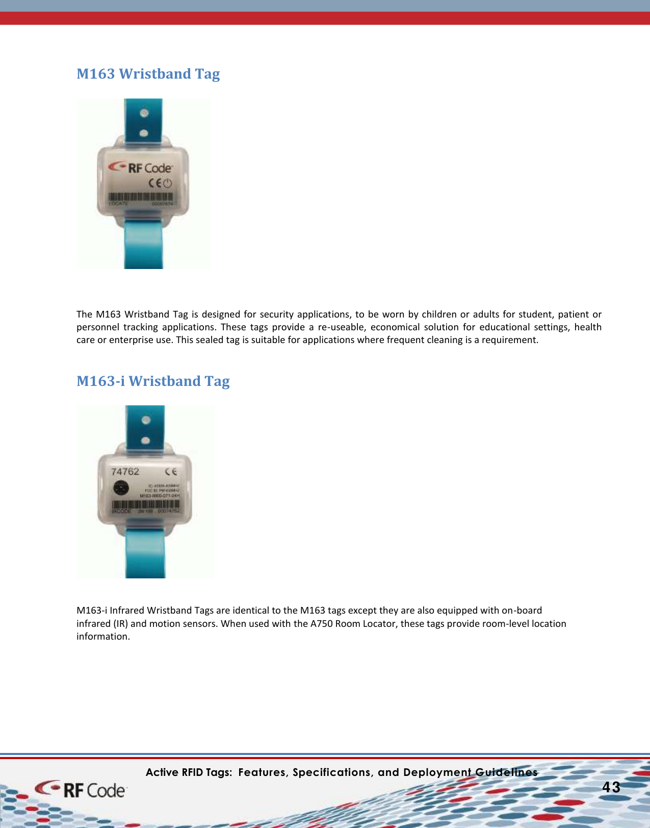    Active RFID Tags:  Features, Specifications, and Deployment Guidelines           43        M163 Wristband Tag      The M163 Wristband Tag is  designed for security applications, to be worn  by  children or  adults for student, patient or personnel  tracking  applications.  These  tags  provide  a  re-useable,  economical  solution  for  educational  settings,  health care or enterprise use. This sealed tag is suitable for applications where frequent cleaning is a requirement.  M163-i Wristband Tag     M163-i Infrared Wristband Tags are identical to the M163 tags except they are also equipped with on-board  infrared (IR) and motion sensors. When used with the A750 Room Locator, these tags provide room-level location information.     