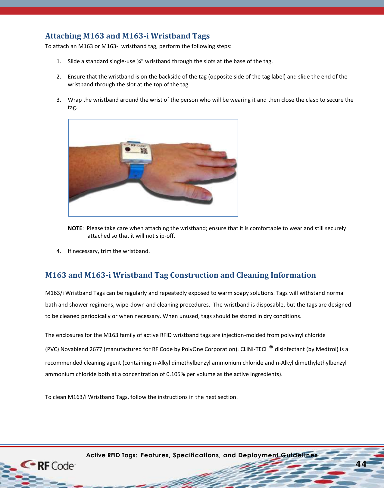    Active RFID Tags:  Features, Specifications, and Deployment Guidelines           44        Attaching M163 and M163-i Wristband Tags To attach an M163 or M163-i wristband tag, perform the following steps:  1. Slide a standard single-use ¾” wristband through the slots at the base of the tag.   2. Ensure that the wristband is on the backside of the tag (opposite side of the tag label) and slide the end of the wristband through the slot at the top of the tag.   3. Wrap the wristband around the wrist of the person who will be wearing it and then close the clasp to secure the tag.     NOTE:  Please take care when attaching the wristband; ensure that it is comfortable to wear and still securely attached so that it will not slip-off.  4. If necessary, trim the wristband.  M163 and M163-i Wristband Tag Construction and Cleaning Information  M163/i Wristband Tags can be regularly and repeatedly exposed to warm soapy solutions. Tags will withstand normal bath and shower regimens, wipe-down and cleaning procedures.  The wristband is disposable, but the tags are designed to be cleaned periodically or when necessary. When unused, tags should be stored in dry conditions.    The enclosures for the M163 family of active RFID wristband tags are injection-molded from polyvinyl chloride (PVC) Novablend 2677 (manufactured for RF Code by PolyOne Corporation). CLINI-TECH® disinfectant (by Medtrol) is a recommended cleaning agent (containing n-Alkyl dimethylbenzyl ammonium chloride and n-Alkyl dimethylethylbenzyl ammonium chloride both at a concentration of 0.105% per volume as the active ingredients).  To clean M163/i Wristband Tags, follow the instructions in the next section. 