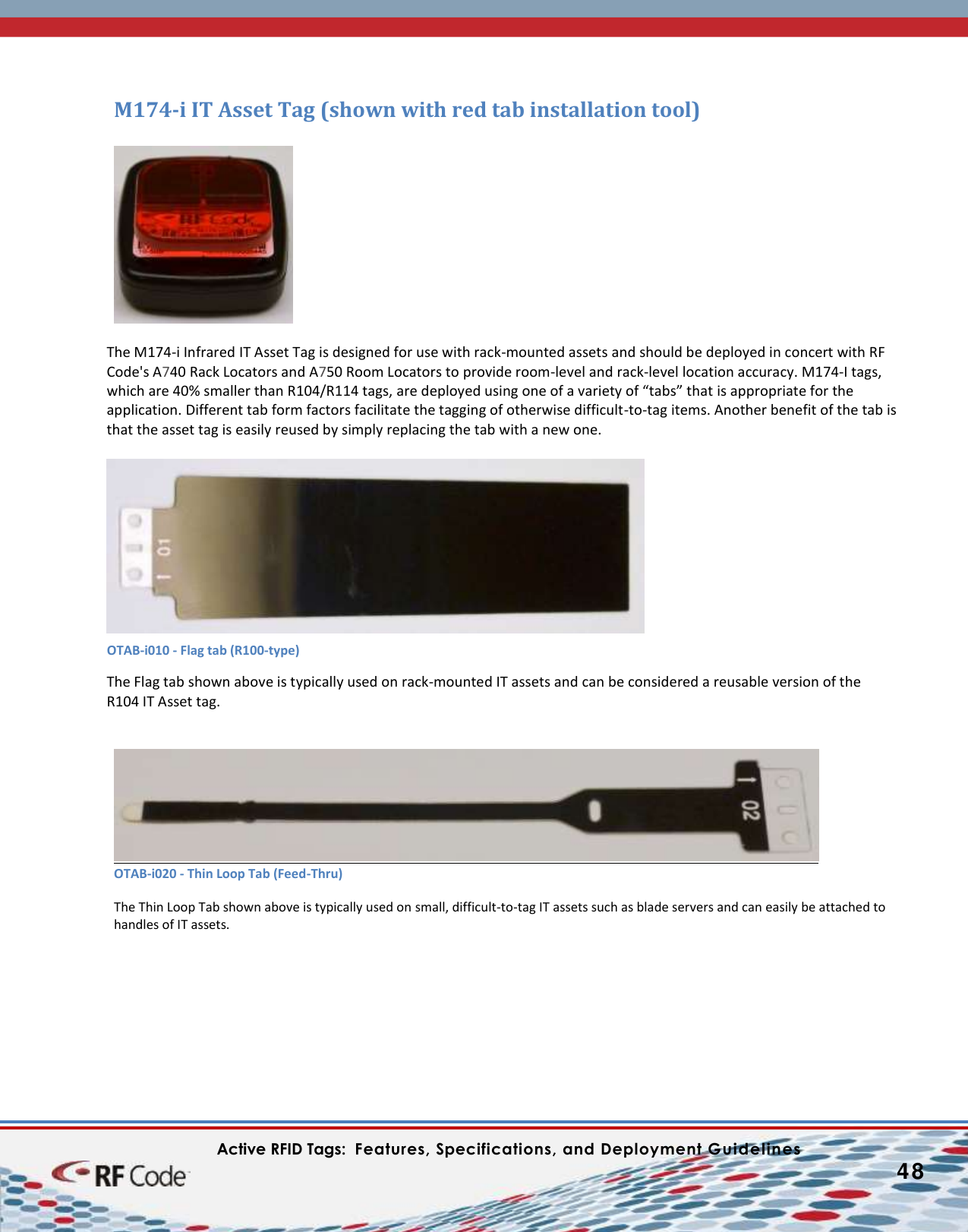    Active RFID Tags:  Features, Specifications, and Deployment Guidelines           48        M174-i IT Asset Tag (shown with red tab installation tool)    The M174-i Infrared IT Asset Tag is designed for use with rack-mounted assets and should be deployed in concert with RF Code&apos;s A740 Rack Locators and A750 Room Locators to provide room-level and rack-level location accuracy. M174-I tags, which are 40% smaller than R104/R114 tags, are deployed using one of a variety of “tabs” that is appropriate for the application. Different tab form factors facilitate the tagging of otherwise difficult-to-tag items. Another benefit of the tab is that the asset tag is easily reused by simply replacing the tab with a new one.        The Flag tab shown above is typically used on rack-mounted IT assets and can be considered a reusable version of the R104 IT Asset tag.     OTAB-i020 - Thin Loop Tab (Feed-Thru)  The Thin Loop Tab shown above is typically used on small, difficult-to-tag IT assets such as blade servers and can easily be attached to handles of IT assets.   OTAB-i010 - Flag tab (R100-type)  