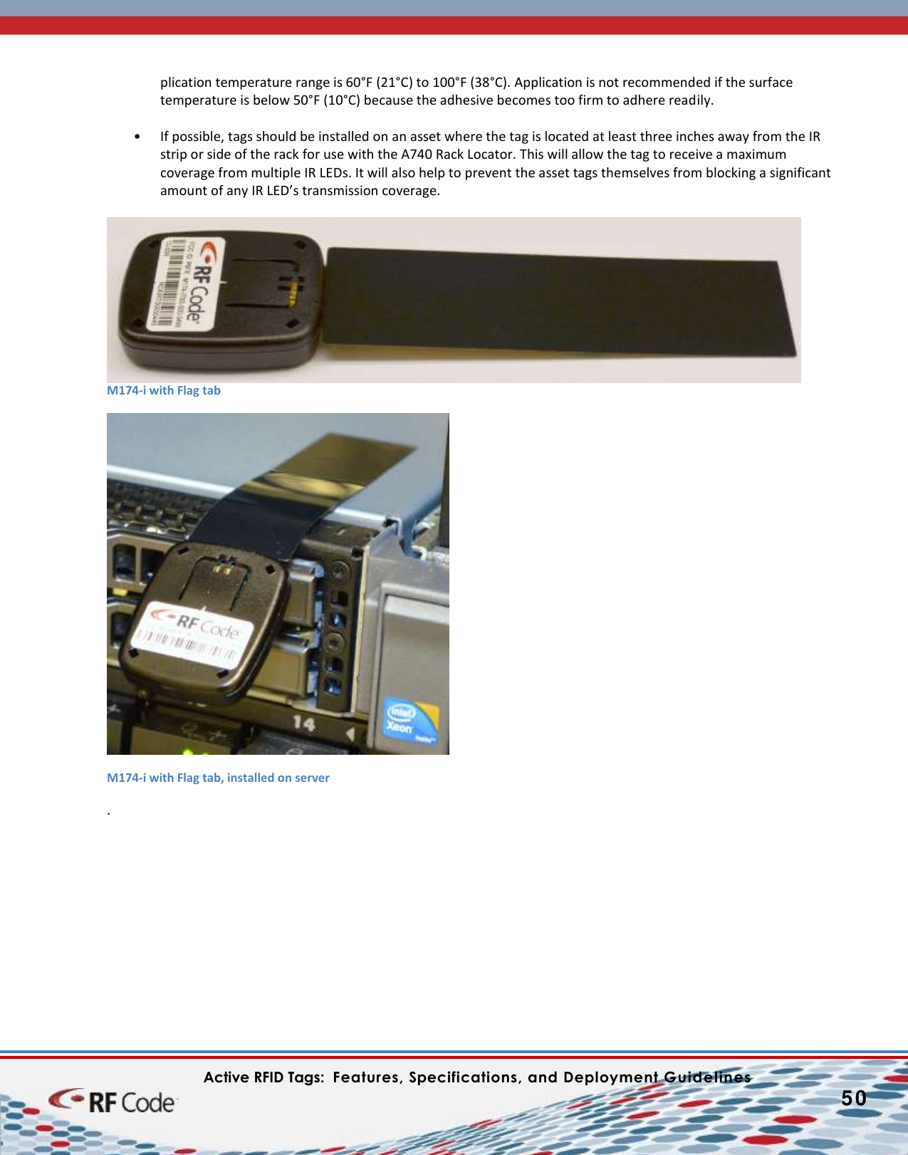    Active RFID Tags:  Features, Specifications, and Deployment Guidelines           50        plication temperature range is 60°F (21°C) to 100°F (38°C). Application is not recommended if the surface temperature is below 50°F (10°C) because the adhesive becomes too firm to adhere readily.   • If possible, tags should be installed on an asset where the tag is located at least three inches away from the IR strip or side of the rack for use with the A740 Rack Locator. This will allow the tag to receive a maximum coverage from multiple IR LEDs. It will also help to prevent the asset tags themselves from blocking a significant amount of any IR LED’s transmission coverage.    M174-i with Flag tab   M174-i with Flag tab, installed on server .            