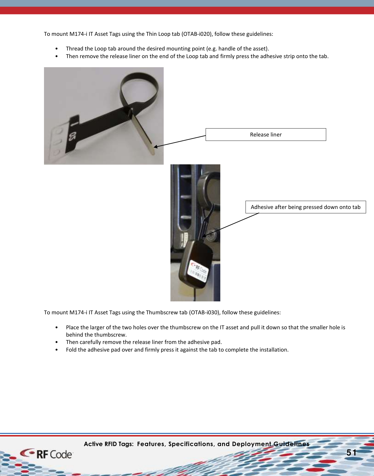    Active RFID Tags:  Features, Specifications, and Deployment Guidelines           51        To mount M174-i IT Asset Tags using the Thin Loop tab (OTAB-i020), follow these guidelines:  • Thread the Loop tab around the desired mounting point (e.g. handle of the asset).  • Then remove the release liner on the end of the Loop tab and firmly press the adhesive strip onto the tab.     To mount M174-i IT Asset Tags using the Thumbscrew tab (OTAB-i030), follow these guidelines:  • Place the larger of the two holes over the thumbscrew on the IT asset and pull it down so that the smaller hole is behind the thumbscrew. • Then carefully remove the release liner from the adhesive pad. • Fold the adhesive pad over and firmly press it against the tab to complete the installation.  Release liner Adhesive after being pressed down onto tab 