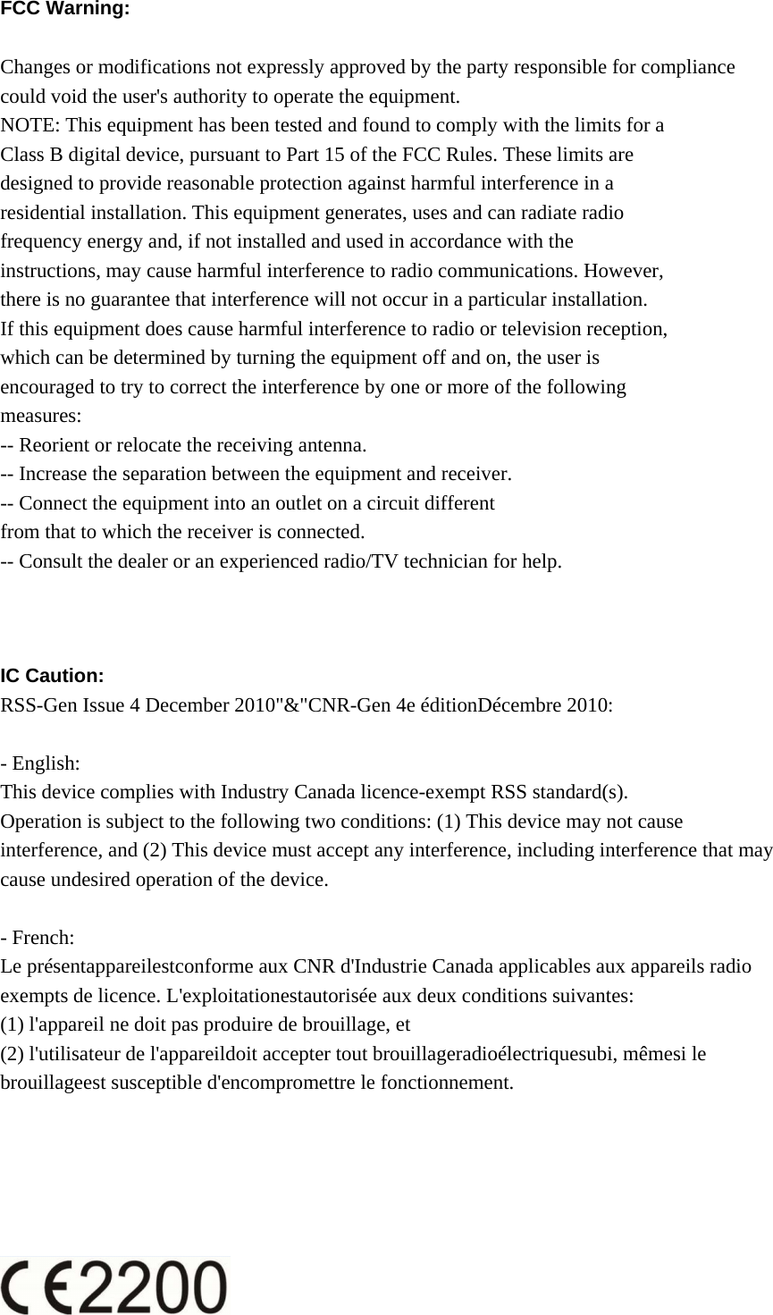 FCC Warning:    Changes or modifications not expressly approved by the party responsible for compliance could void the user&apos;s authority to operate the equipment. NOTE: This equipment has been tested and found to comply with the limits for a Class B digital device, pursuant to Part 15 of the FCC Rules. These limits are designed to provide reasonable protection against harmful interference in a residential installation. This equipment generates, uses and can radiate radio frequency energy and, if not installed and used in accordance with the instructions, may cause harmful interference to radio communications. However, there is no guarantee that interference will not occur in a particular installation. If this equipment does cause harmful interference to radio or television reception, which can be determined by turning the equipment off and on, the user is encouraged to try to correct the interference by one or more of the following measures: -- Reorient or relocate the receiving antenna. -- Increase the separation between the equipment and receiver. -- Connect the equipment into an outlet on a circuit different from that to which the receiver is connected. -- Consult the dealer or an experienced radio/TV technician for help.    IC Caution: RSS-Gen Issue 4 December 2010&quot;&amp;&quot;CNR-Gen 4e éditionDécembre 2010:  - English:   This device complies with Industry Canada licence-exempt RSS standard(s).   Operation is subject to the following two conditions: (1) This device may not cause interference, and (2) This device must accept any interference, including interference that may cause undesired operation of the device.  - French: Le présentappareilestconforme aux CNR d&apos;Industrie Canada applicables aux appareils radio exempts de licence. L&apos;exploitationestautorisée aux deux conditions suivantes:   (1) l&apos;appareil ne doit pas produire de brouillage, et   (2) l&apos;utilisateur de l&apos;appareildoit accepter tout brouillageradioélectriquesubi, mêmesi le brouillageest susceptible d&apos;encompromettre le fonctionnement.  