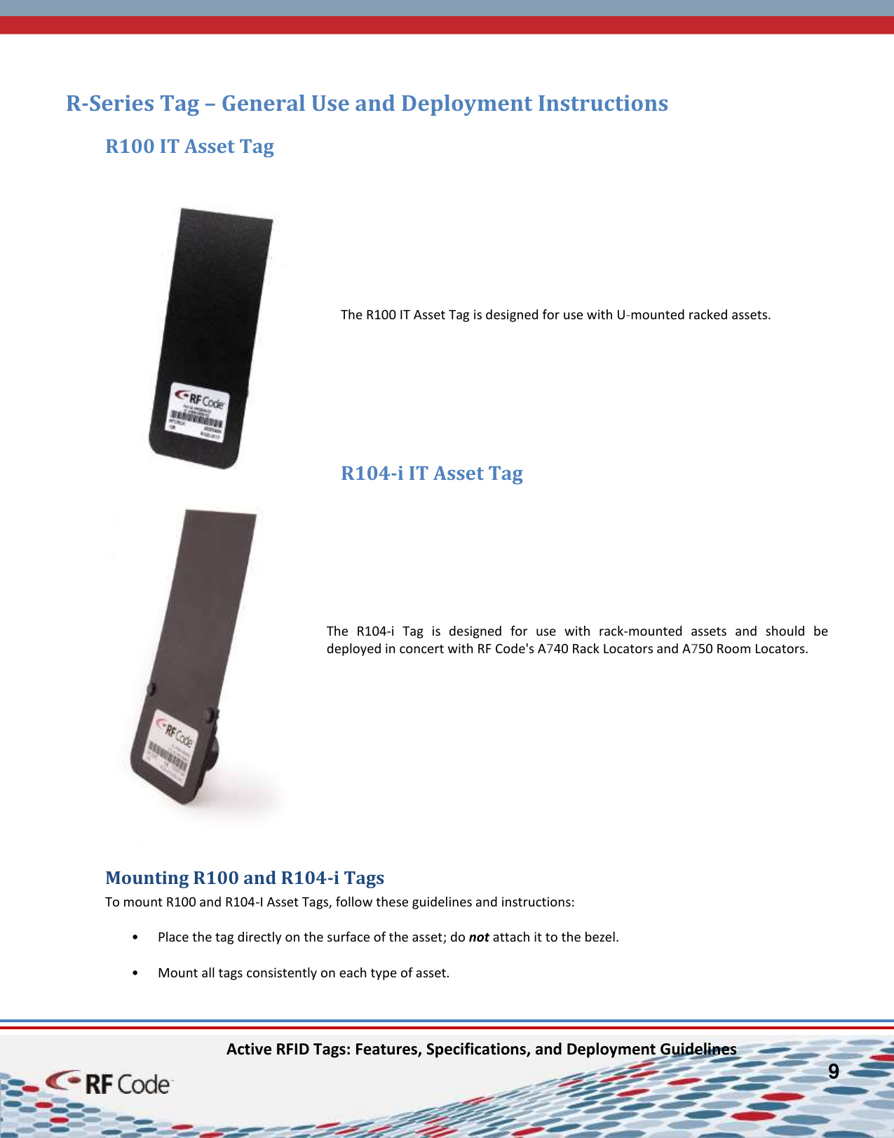    Active RFID Tags: Features, Specifications, and Deployment Guidelines         9         R-Series Tag – General Use and Deployment Instructions R100 IT Asset Tag         The R100 IT Asset Tag is designed for use with U-mounted racked assets.     R104-i IT Asset Tag        The  R104-i  Tag  is  designed  for  use  with  rack-mounted  assets  and  should  be deployed in concert with RF Code&apos;s A740 Rack Locators and A750 Room Locators.        Mounting R100 and R104-i Tags To mount R100 and R104-I Asset Tags, follow these guidelines and instructions:  • Place the tag directly on the surface of the asset; do not attach it to the bezel.   • Mount all tags consistently on each type of asset.   