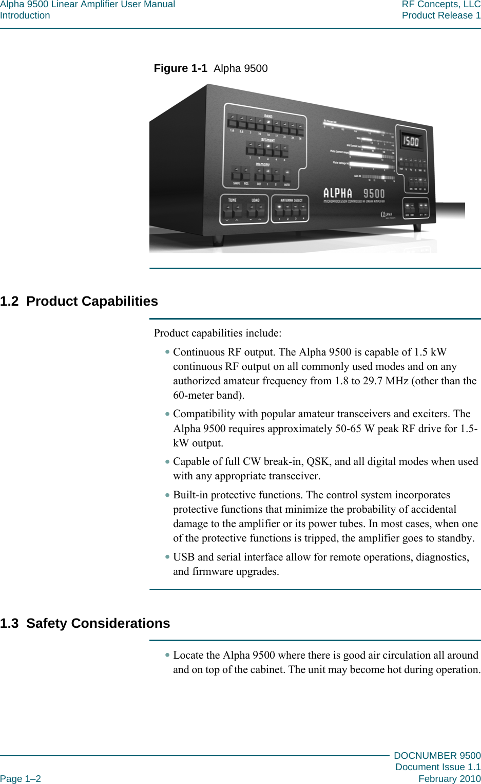 Alpha 9500 Linear Amplifier User Manual RF Concepts, LLCIntroduction Product Release 1DOCNUMBER 9500Document Issue 1.1Page 1–2 February 2010111Figure  1-1  Alpha 95001.2  Product CapabilitiesProduct capabilities include:•Continuous RF output. The Alpha 9500 is capable of 1.5 kW continuous RF output on all commonly used modes and on any authorized amateur frequency from 1.8 to 29.7 MHz (other than the 60-meter band).•Compatibility with popular amateur transceivers and exciters. The Alpha 9500 requires approximately 50-65 W peak RF drive for 1.5-kW output.•Capable of full CW break-in, QSK, and all digital modes when used with any appropriate transceiver.•Built-in protective functions. The control system incorporates protective functions that minimize the probability of accidental damage to the amplifier or its power tubes. In most cases, when one of the protective functions is tripped, the amplifier goes to standby.•USB and serial interface allow for remote operations, diagnostics, and firmware upgrades.1.3  Safety Considerations•Locate the Alpha 9500 where there is good air circulation all around and on top of the cabinet. The unit may become hot during operation.