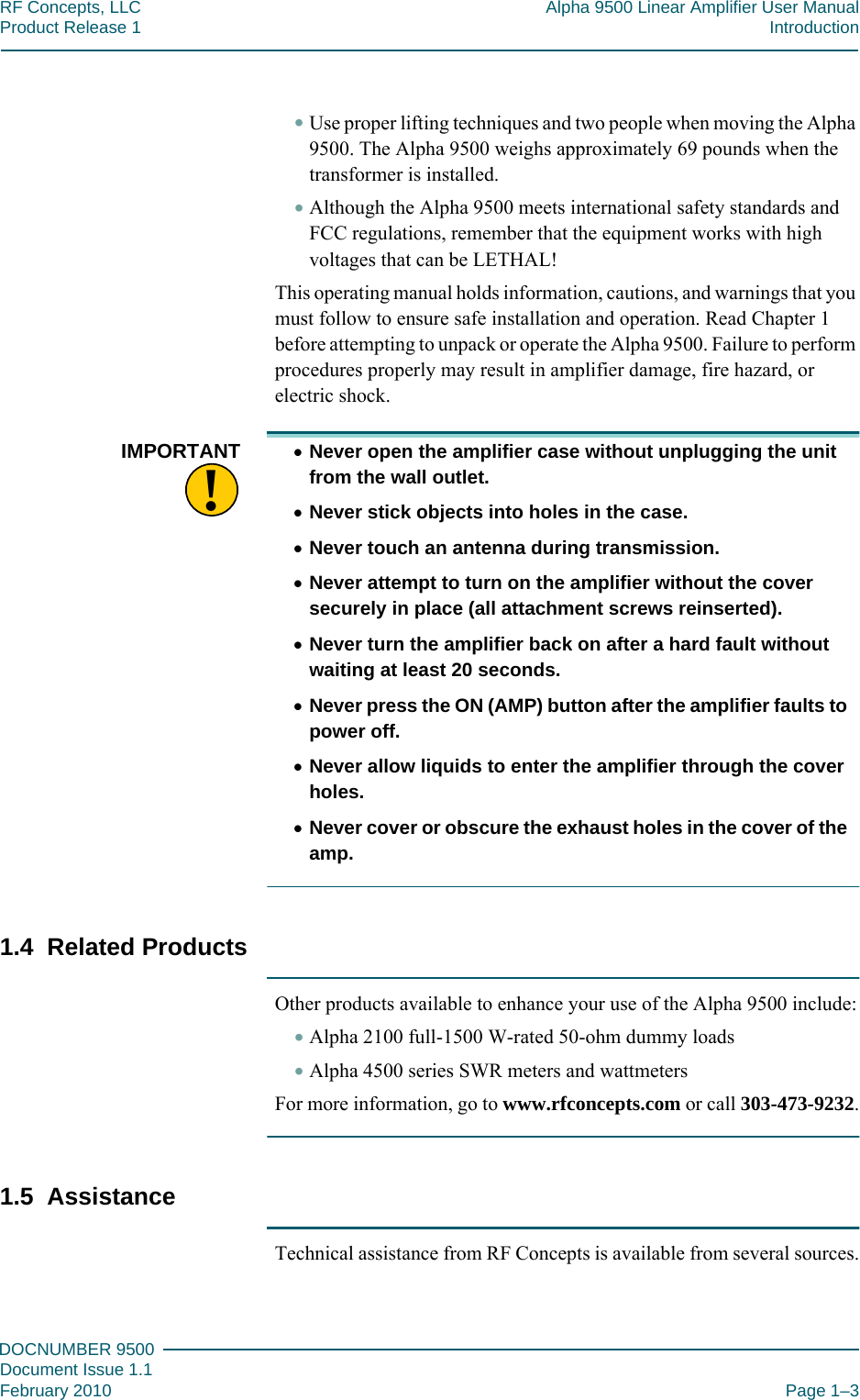 111DOCNUMBER 9500Document Issue 1.1February 2010 Page 1–3RF Concepts, LLC Alpha 9500 Linear Amplifier User ManualProduct Release 1 Introduction•Use proper lifting techniques and two people when moving the Alpha 9500. The Alpha 9500 weighs approximately 69 pounds when the transformer is installed.•Although the Alpha 9500 meets international safety standards and FCC regulations, remember that the equipment works with high voltages that can be LETHAL!This operating manual holds information, cautions, and warnings that you must follow to ensure safe installation and operation. Read Chapter 1 before attempting to unpack or operate the Alpha 9500. Failure to perform procedures properly may result in amplifier damage, fire hazard, or electric shock.!IMPORTANT •Never open the amplifier case without unplugging the unit from the wall outlet.•Never stick objects into holes in the case.•Never touch an antenna during transmission.•Never attempt to turn on the amplifier without the cover securely in place (all attachment screws reinserted).•Never turn the amplifier back on after a hard fault without waiting at least 20 seconds.•Never press the ON (AMP) button after the amplifier faults to power off.•Never allow liquids to enter the amplifier through the cover holes.•Never cover or obscure the exhaust holes in the cover of the amp.1.4  Related ProductsOther products available to enhance your use of the Alpha 9500 include:•Alpha 2100 full-1500 W-rated 50-ohm dummy loads•Alpha 4500 series SWR meters and wattmetersFor more information, go to www.rfconcepts.com or call 303-473-9232.1.5  AssistanceTechnical assistance from RF Concepts is available from several sources.