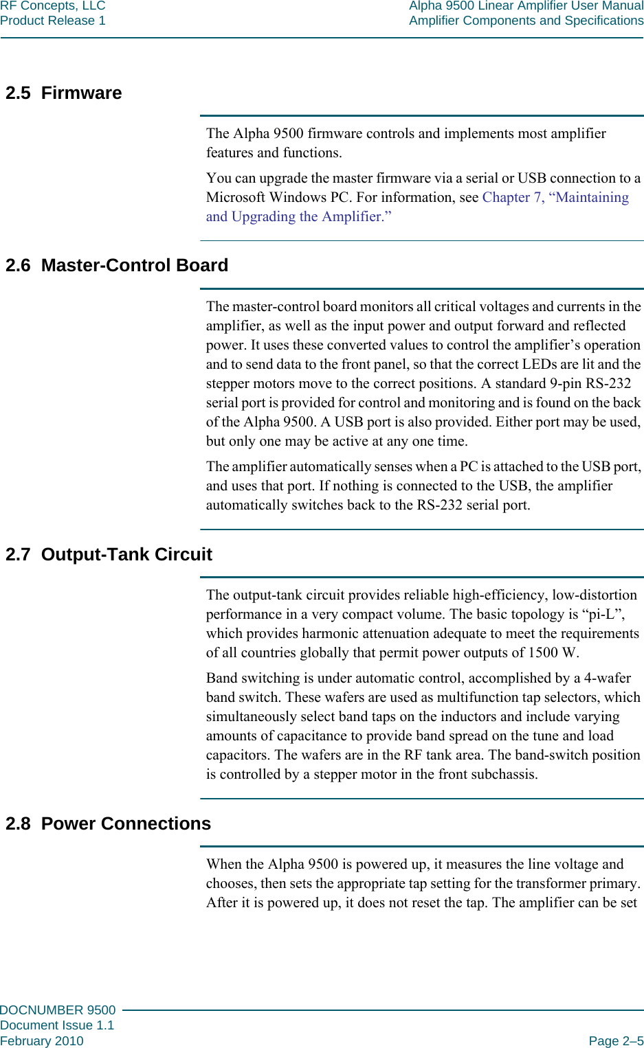 222DOCNUMBER 9500Document Issue 1.1February 2010 Page 2–5RF Concepts, LLC Alpha 9500 Linear Amplifier User ManualProduct Release 1 Amplifier Components and Specifications2.5  FirmwareThe Alpha 9500 firmware controls and implements most amplifier features and functions.You can upgrade the master firmware via a serial or USB connection to a Microsoft Windows PC. For information, see Chapter 7, “Maintaining and Upgrading the Amplifier.”2.6  Master-Control BoardThe master-control board monitors all critical voltages and currents in the amplifier, as well as the input power and output forward and reflected power. It uses these converted values to control the amplifier’s operation and to send data to the front panel, so that the correct LEDs are lit and the stepper motors move to the correct positions. A standard 9-pin RS-232 serial port is provided for control and monitoring and is found on the back of the Alpha 9500. A USB port is also provided. Either port may be used, but only one may be active at any one time. The amplifier automatically senses when a PC is attached to the USB port, and uses that port. If nothing is connected to the USB, the amplifier automatically switches back to the RS-232 serial port.2.7  Output-Tank CircuitThe output-tank circuit provides reliable high-efficiency, low-distortion performance in a very compact volume. The basic topology is “pi-L”, which provides harmonic attenuation adequate to meet the requirements of all countries globally that permit power outputs of 1500 W.Band switching is under automatic control, accomplished by a 4-wafer band switch. These wafers are used as multifunction tap selectors, which simultaneously select band taps on the inductors and include varying amounts of capacitance to provide band spread on the tune and load capacitors. The wafers are in the RF tank area. The band-switch position is controlled by a stepper motor in the front subchassis.2.8  Power ConnectionsWhen the Alpha 9500 is powered up, it measures the line voltage and chooses, then sets the appropriate tap setting for the transformer primary. After it is powered up, it does not reset the tap. The amplifier can be set 