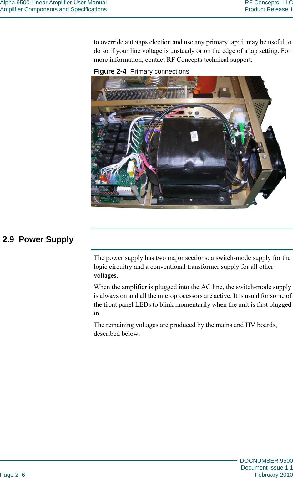 Alpha 9500 Linear Amplifier User Manual RF Concepts, LLCAmplifier Components and Specifications Product Release 1DOCNUMBER 9500Document Issue 1.1Page 2–6 February 2010222to override autotaps election and use any primary tap; it may be useful to do so if your line voltage is unsteady or on the edge of a tap setting. For more information, contact RF Concepts technical support.Figure  2-4  Primary connections2.9  Power SupplyThe power supply has two major sections: a switch-mode supply for the logic circuitry and a conventional transformer supply for all other voltages.When the amplifier is plugged into the AC line, the switch-mode supply is always on and all the microprocessors are active. It is usual for some of the front panel LEDs to blink momentarily when the unit is first plugged in.The remaining voltages are produced by the mains and HV boards, described below.