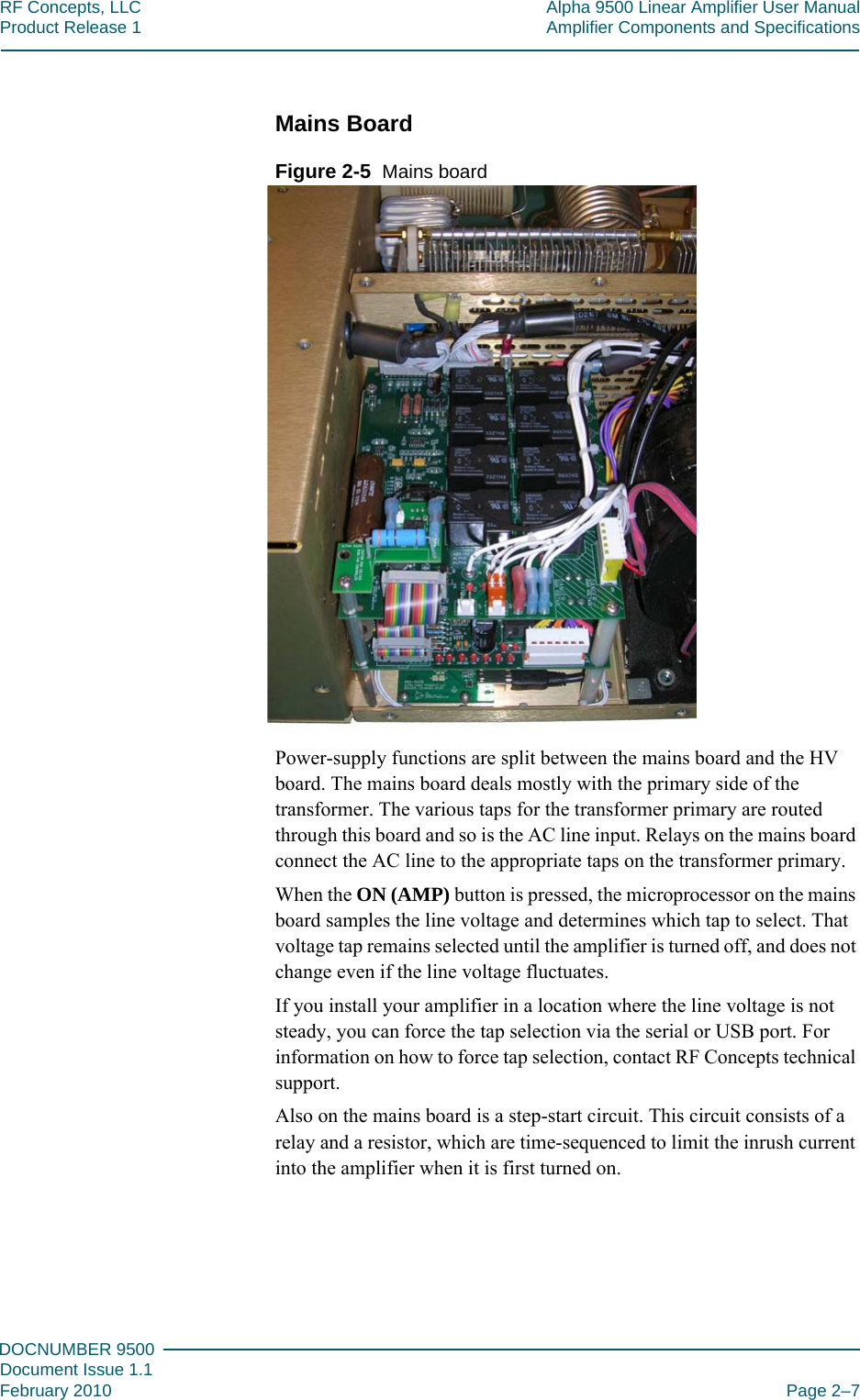 222DOCNUMBER 9500Document Issue 1.1February 2010 Page 2–7RF Concepts, LLC Alpha 9500 Linear Amplifier User ManualProduct Release 1 Amplifier Components and SpecificationsMains BoardFigure  2-5  Mains boardPower-supply functions are split between the mains board and the HV board. The mains board deals mostly with the primary side of the transformer. The various taps for the transformer primary are routed through this board and so is the AC line input. Relays on the mains board connect the AC line to the appropriate taps on the transformer primary.When the ON (AMP) button is pressed, the microprocessor on the mains board samples the line voltage and determines which tap to select. That voltage tap remains selected until the amplifier is turned off, and does not change even if the line voltage fluctuates.If you install your amplifier in a location where the line voltage is not steady, you can force the tap selection via the serial or USB port. For information on how to force tap selection, contact RF Concepts technical support.Also on the mains board is a step-start circuit. This circuit consists of a relay and a resistor, which are time-sequenced to limit the inrush current into the amplifier when it is first turned on.