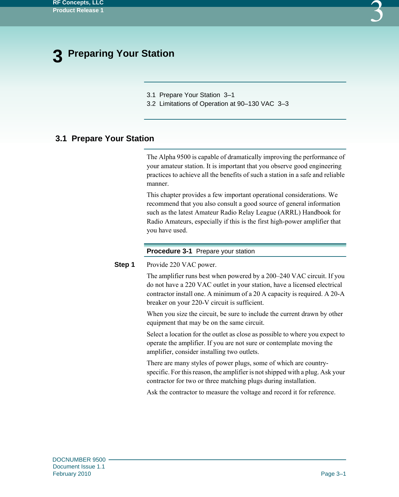 RF Concepts, LLCProduct Release 1 3DOCNUMBER 9500Document Issue 1.1February 2010 Page 3–13 Preparing Your Station3.1   Prepare Your Station   3–13.2   Limitations of Operation at 90–130 VAC   3–33.1  Prepare Your StationThe Alpha 9500 is capable of dramatically improving the performance of your amateur station. It is important that you observe good engineering practices to achieve all the benefits of such a station in a safe and reliable manner.This chapter provides a few important operational considerations. We recommend that you also consult a good source of general information such as the latest Amateur Radio Relay League (ARRL) Handbook for Radio Amateurs, especially if this is the first high-power amplifier that you have used.Procedure 3-1  Prepare your stationStep 1  Provide 220 VAC power.The amplifier runs best when powered by a 200–240 VAC circuit. If you do not have a 220 VAC outlet in your station, have a licensed electrical contractor install one. A minimum of a 20 A capacity is required. A 20-A breaker on your 220-V circuit is sufficient.When you size the circuit, be sure to include the current drawn by other equipment that may be on the same circuit.Select a location for the outlet as close as possible to where you expect to operate the amplifier. If you are not sure or contemplate moving the amplifier, consider installing two outlets.There are many styles of power plugs, some of which are country-specific. For this reason, the amplifier is not shipped with a plug. Ask your contractor for two or three matching plugs during installation.Ask the contractor to measure the voltage and record it for reference.