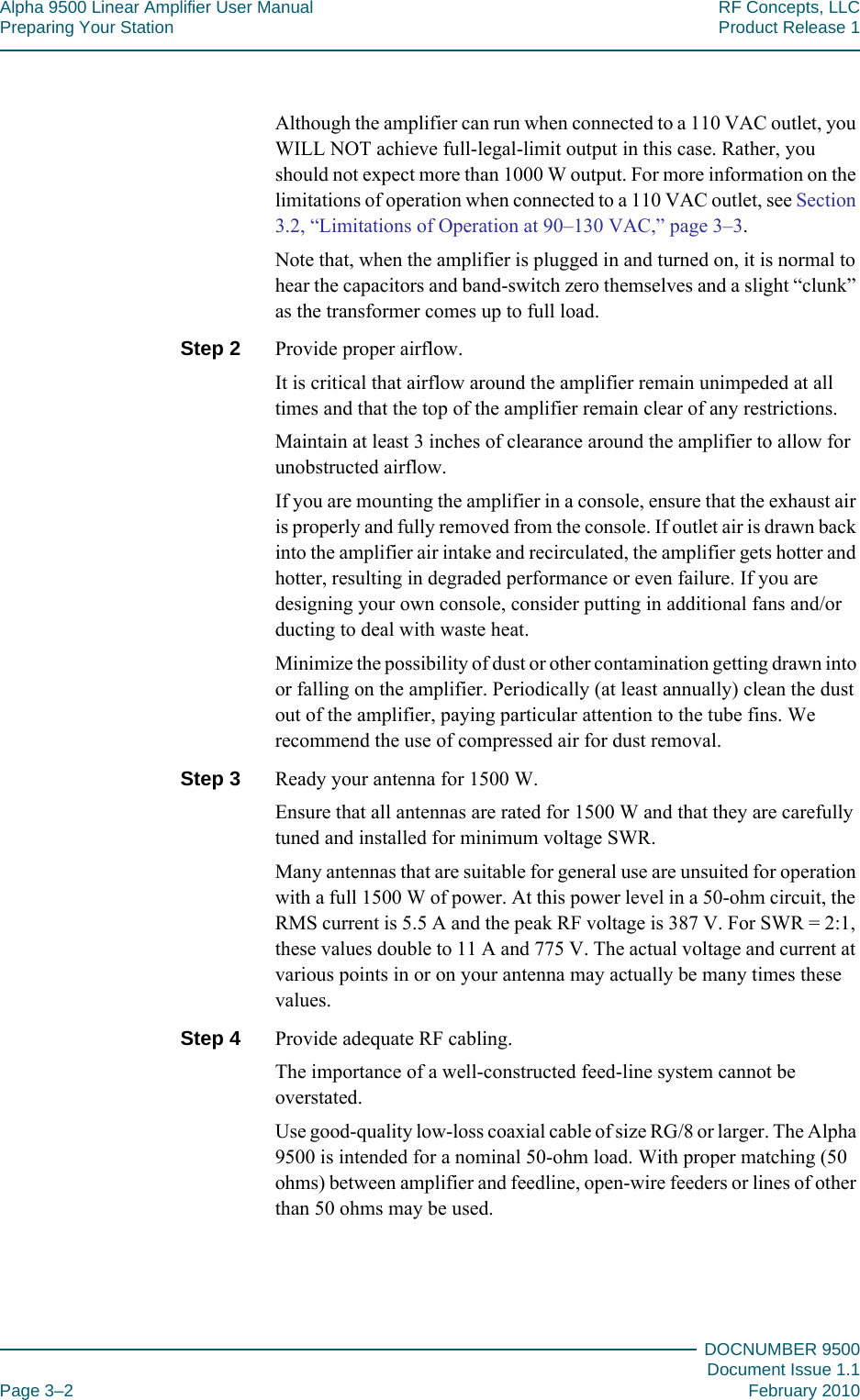 Alpha 9500 Linear Amplifier User Manual RF Concepts, LLCPreparing Your Station Product Release 1DOCNUMBER 9500Document Issue 1.1Page 3–2 February 2010333Although the amplifier can run when connected to a 110 VAC outlet, you WILL NOT achieve full-legal-limit output in this case. Rather, you should not expect more than 1000 W output. For more information on the limitations of operation when connected to a 110 VAC outlet, see Section 3.2, “Limitations of Operation at 90–130 VAC,” page  3–3.Note that, when the amplifier is plugged in and turned on, it is normal to hear the capacitors and band-switch zero themselves and a slight “clunk” as the transformer comes up to full load.Step 2  Provide proper airflow.It is critical that airflow around the amplifier remain unimpeded at all times and that the top of the amplifier remain clear of any restrictions.Maintain at least 3 inches of clearance around the amplifier to allow for unobstructed airflow.If you are mounting the amplifier in a console, ensure that the exhaust air is properly and fully removed from the console. If outlet air is drawn back into the amplifier air intake and recirculated, the amplifier gets hotter and hotter, resulting in degraded performance or even failure. If you are designing your own console, consider putting in additional fans and/or ducting to deal with waste heat.Minimize the possibility of dust or other contamination getting drawn into or falling on the amplifier. Periodically (at least annually) clean the dust out of the amplifier, paying particular attention to the tube fins. We recommend the use of compressed air for dust removal.Step 3  Ready your antenna for 1500 W.Ensure that all antennas are rated for 1500 W and that they are carefully tuned and installed for minimum voltage SWR.Many antennas that are suitable for general use are unsuited for operation with a full 1500 W of power. At this power level in a 50-ohm circuit, the RMS current is 5.5 A and the peak RF voltage is 387 V. For SWR = 2:1, these values double to 11 A and 775 V. The actual voltage and current at various points in or on your antenna may actually be many times these values.Step 4  Provide adequate RF cabling.The importance of a well-constructed feed-line system cannot be overstated.Use good-quality low-loss coaxial cable of size RG/8 or larger. The Alpha 9500 is intended for a nominal 50-ohm load. With proper matching (50 ohms) between amplifier and feedline, open-wire feeders or lines of other than 50 ohms may be used.